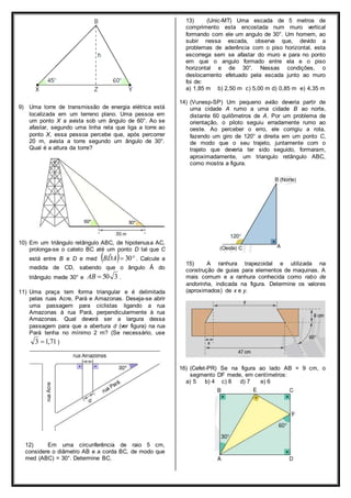 9) Uma torre de transmissão de energia elétrica está 
localizada em um terreno plano. Uma pessoa em 
um ponto X a avista sob um ângulo de 60°. Ao se 
afastar, segundo uma linha reta que liga a torre ao 
ponto X, essa pessoa percebe que, após percorrer 
20 m, avista a torre segundo um ângulo de 30°. 
Qual é a altura da torre? 
10) Em um triângulo retângulo ABC, de hipotenusa AC, 
prolonga-se o cateto BC até um ponto D tal que C 
está entre B e D e med BDˆA 30 . Calcule a 
medida de CD, sabendo que o ângulo Â do 
triângulo mede 30° e AB  50 3 . 
11) Uma praça tem forma triangular e é delimitada 
pelas ruas Acre, Pará e Amazonas. Deseja-se abrir 
uma passagem para ciclistas ligando a rua 
Amazonas à rua Pará, perpendicularmente à rua 
Amazonas. Qual deverá ser a largura dessa 
passagem para que a abertura d (ver figura) na rua 
Pará tenha no mínimo 2 m? (Se necessário, use 
3 1,71 ) 
12) Em uma circunferência de raio 5 cm, 
considere o diâmetro AB e a corda BC, de modo que 
med (ABC) = 30°. Determine BC. 
13) (Unic-MT) Uma escada de 5 metros de 
comprimento esta encostada num muro vertical 
formando com ele um angulo de 30°. Um homem, ao 
subir nessa escada, observa que, devido a 
problemas de aderência com o piso horizontal, esta 
escorrega sem se afastar do muro e para no ponto 
em que o angulo formado entre ela e o piso 
horizontal e de 30°. Nessas condições, o 
deslocamento efetuado pela escada junto ao muro 
foi de: 
a) 1,85 m b) 2,50 m c) 5,00 m d) 0,85 m e) 4,35 m 
14) (Vunesp-SP) Um pequeno avião deveria partir de 
uma cidade A rumo a uma cidade B ao norte, 
distante 60 quilômetros de A. Por um problema de 
orientação, o piloto seguiu erradamente rumo ao 
oeste. Ao perceber o erro, ele corrigiu a rota, 
fazendo um giro de 120° a direita em um ponto C, 
de modo que o seu trajeto, juntamente com o 
trajeto que deveria ter sido seguido, formaram, 
aproximadamente, um triangulo retângulo ABC, 
como mostra a figura. 
15) A ranhura trapezoidal e utilizada na 
construção de guias para elementos de maquinas. A 
mais comum e a ranhura conhecida como rabo de 
andorinha, indicada na figura. Determine os valores 
(aproximados) de x e y. 
16) (Cefet-PR) Se na figura ao lado AB = 9 cm, o 
segmento DF mede, em centímetros: 
a) 5 b) 4 c) 8 d) 7 e) 6 
 