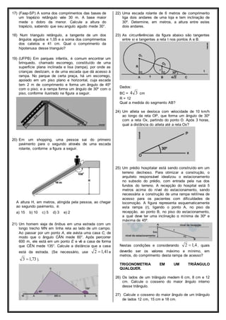 17) (Faap-SP) A soma dos comprimentos das bases de 
um trapézio retângulo vale 30 m. A base maior 
mede o dobro da menor. Calcule a altura do 
trapézio, sabendo que seu angulo agudo mede 30°. 
18) Num triangulo retângulo, a tangente de um dos 
ângulos agudos e 1,05 e a soma dos comprimentos 
dos catetos e 41 cm. Qual o comprimento da 
hipotenusa desse triangulo? 
19) (UFPB) Em parques infantis, é comum encontrar um 
brinquedo, chamado escorrego, constituído de uma 
superfície plana inclinada e lisa (rampa), por onde as 
crianças deslizam, e de uma escada que dá acesso à 
rampa. No parque de certa praça, há um escorrego, 
apoiado em um piso plano e horizontal, cuja escada 
tem 2 m de comprimento e forma um ângulo de 45º 
com o piso; e a rampa forma um ângulo de 30º com o 
piso, conforme ilustrado na figura a seguir. 
20) Em um shopping, uma pessoa sai do primeiro 
pavimento para o segundo através de uma escada 
rolante, conforme a figura a seguir. 
A altura H, em metros, atingida pela pessoa, ao chegar 
ao segundo pavimento, é: 
a) 15 b) 10 c) 5 d) 3 e) 2 
21) Um homem viaja de ônibus em uma estrada com um 
longo trecho MN em linha reta ao lado de um campo. 
Ao passar por um ponto A, ele avista uma casa C, de 
modo que o ângulo CÂN mede 60°. Após percorrer 
600 m, ele está em um ponto E e vê a casa de forma 
que CÊN mede 135°. Calcule a distância que a casa 
está da estrada. (Se necessário, use 2 1,41e 
3 1,73 ). 
22) Uma escada rolante de 6 metros de comprimento 
liga dois andares de uma loja e tem inclinação de 
30º. Determine, em metros, a altura entre estes 
dois andares. 
23) As circunferências da figura abaixo são tangentes 
entre si e tangentes a reta t nos pontos A e B. 
Dados: 
BC = 3 4 cm 
R = 12 
Qual a medida do segmento AB? 
24) Um atleta se desloca com velocidade de 10 km/h 
ao longo da reta OP, que forma um ângulo de 30º 
com a reta Ox, partindo do ponto O. Após 3 horas, 
qual a distância do atleta até a reta Ox? 
25) Um prédio hospitalar está sendo construído em um 
terreno declivoso. Para otimizar a construção, o 
arquiteto responsável idealizou o estacionamento 
no subsolo do prédio, com entrada pela rua dos 
fundos do terreno. A recepção do hospital está 5 
metros acima do nível do estacionamento, sendo 
necessária a construção de uma rampa retilínea de 
acesso para os pacientes com dificuldades de 
locomoção. A figura representa esquematicamente 
esta rampa (r), ligando o ponto A, no piso da 
recepção, ao ponto B, no piso do estacionamento, 
a qual deve ter uma inclinação α mínima de 30º e 
máxima de 45º. 
Nestas condições e considerando 2 1,4 , quais 
deverão ser os valores máximo e mínimo, em 
metros, do comprimento desta rampa de acesso? 
TRIGONOMETRIA EM UM TRIÂNGULO 
QUALQUER. 
26) Os lados de um triângulo medem 6 cm, 8 cm e 12 
cm. Calcule o cosseno do maior ângulo interno 
desse triângulo. 
27) Calcule o cosseno do maior ângulo de um triângulo 
de lados 12 cm, 15 cm e 18 cm. 
 