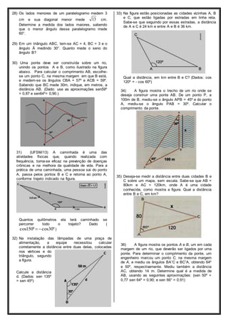 28) Os lados menores de um paralelogramo medem 3 
cm e sua diagonal menor mede 13 cm. 
Determine a medida dos lados maiores, sabendo 
que o menor ângulo desse paralelogramo mede 
60°. 
29) Em um triângulo ABC, tem-se AC = 4, BC = 3 e o 
ângulo Â medindo 30°. Quanto mede o seno do 
ângulo B? 
30) Uma ponte deve ser construída sobre um rio, 
unindo os pontos A e B, como ilustrado na figura 
abaixo. Para calcular o comprimento AB, escolhe-se 
um ponto C, na mesma margem em que B está, 
e medem-se os ângulos CBA = 57º e ACB = 59º. 
Sabendo que BC mede 30m, indique, em metros, a 
distância AB. (Dado: use as aproximações sen59º 
= 0,87 e sen64º= 0,90.) 
31) (UFSM/13) A caminhada é uma das 
atividades físicas que, quando realizada com 
frequência, torna-se eficaz na prevenção de doenças 
crônicas e na melhora da qualidade de vida. Para a 
prática de uma caminhada, uma pessoa sai do ponto 
A, passa pelos pontos B e C e retorna ao ponto A, 
conforme trajeto indicado na figura. 
Quantos quilômetros ela terá caminhado se 
percorrer todo o trajeto? Dado ( 
cos150º cos30º ) 
32) Na instalação das lâmpadas de uma praça de 
alimentação, a equipe necessitou calcular 
corretamente a distância entre duas delas, colocadas 
nos vértices e do 
triângulo, segundo 
a figura. 
Calcule a distância 
d. (Dados: sen 135º 
= sen 45º) 
33) Na figura estão posicionadas as cidades vizinhas A, B 
e C, que estão ligadas por estradas em linha reta. 
Sabe-se que seguindo por essas estradas, a distância 
de A e C é 24 km e entre A e B é 36 km. 
Qual a distância, em km entre B e C? (Dados: cos 
120º = - cos 60º) 
34) A figura mostra o trecho de um rio onde se 
deseja construir uma ponte AB. De um ponto P, a 
100m de B, mediu-se o ângulo APB = 45º e do ponto 
A, mediu-se o ângulo PAB = 30º. Calcular o 
comprimento da ponte. 
35) Deseja-se medir a distância entre duas cidades B e 
C sobre um mapa, sem escala. Sabe-se que AB = 
80km e AC = 120km, onde A é uma cidade 
conhecida, como mostra a figura. Qual a distância 
entre B e C, em km? 
36) A figura mostra os pontos A e B, um em cada 
margem de um rio, que deverão ser ligados por uma 
ponte. Para determinar o comprimento da ponte, um 
engenheiro marcou um ponto C, na mesma margem 
de A, e mediu os ângulos BAˆC e BCˆA, obtendo 64º 
e 50º, respectivamente. Mediu também a distância 
AC, obtendo 14 m. Determine qual é a medida de 
AB, usando as seguintes aproximações: (sen 50º = 
0,77 sen 64º = 0,90; e sen 66° = 0,91) 
 