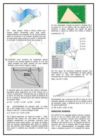 37) Dois amigos, André e Bruno, estão num 
campo aberto empinando pipa. Eles estão, 
respectivamente, nas posições A e B. Os fios dessas 
pipas se enroscam e se rompem, fazendo com que 
as duas pipas caiam juntas num ponto C, distante 40 
m de André. A distância de Bruno ate as pipas é: 
38) (UFG-GO) Uma empresa de engenharia deseja 
construir uma estrada ligando os pontos A e B, que 
estão situados em lados opostos de uma reserva 
florestal, como mostra a figura a seguir. 
A empresa optou por construir dois trechos retilíneos, 
denotados pelos segmentos AC e CB, ambos com o 
mesmo comprimento. Considerando que a distância de 
A até B, em linha reta, é igual ao dobro da distância de 
B a D, o ângulo á, formado pelos dois trechos retilíneos 
da estrada, mede: 
a) 110º b) 120º c) 130º d) 140º d) 150º 
39) (CESGRANRIO) No triângulo ABC, os lados 
AC e BC medem 8cm e 6cm, respectivamente, e o 
ângulo A vale 30°. O seno do ângulo B vale: 
a) ½ b) 2/3 c) ¾ d) 4/5 e) 5/6 
40) A figura representa um mapa em escala 1 : 1000, 
indicando três pontos em uma selva. Os lados do 
triângulo representam os possíveis caminhos para 
deslocar-se entre esses pontos. Um grupo de amigos 
está na posição representada pelo ponto A. Quanto 
eles irão percorrer para chegar à posição representada 
pelo ponto C, sabendo que utilizarão o caminho mais 
curto? 
41) Um observador, situado no ponto A, distante 30 m 
do ponto B, vê um edifício sob um ângulo de 30°, 
conforme a figura. Baseado nos dados da figura 
determine a altura do edifício em metros e divida o 
resultado por 2 
a) 10 m 
b) 11 m 
c) 12 m 
d) 14 m 
e) 15 m 
42) Um grupo de escoteiros pretende escalar uma 
montanha ate o topo, representado na figura abaixo 
pelo ponto D, visto sob ângulos de 40° do 
acampamento B e de 60° do acampamento A. 
Dado: sen 20º = 0,342 
Considerando que o percurso de 160 m entre A e B e 
realizado segundo um angulo de 30° em relação a base 
da montanha, então, a distância entre B e D, em m, e 
de, aproximadamente, 
a) 190. b) 234. c) 260. d) 320. 
EXERCÍCIOS DIVERSOS. 
43) (UFG/13) Um topógrafo deseja calcular a largura 
de um rio em um trecho onde suas margens são 
paralelas e retilíneas. Usando como referência uma 
árvore, A, que está na margem oposta, ele 
identificou dois pontos B e C, na margem na qual se 
encontra, tais que os ângulos ABC e ACB medem 
135° e 30°, respectivamente. O topógrafo, então, 
mediu a distância entre B e C, obtendo 20 metros. 
 