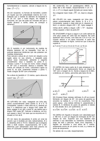 Considerando-se o exposto, calcule a largura do rio. 
(Use 3 1,7 ). 
44) Um recipiente, no formato de hemisfério, contém 
um líquido que tem profundidade máxima de 5 cm. 
Sabendo que a medida do diâmetro do recipiente é 
de 20 cm, qual o maior ângulo, em relação à 
horizontal, em que ele pode ser inclinado até que o 
líquido alcance a borda, antes de começar a 
derramar? 
45) O teodolito é um instrumento de medida de 
ângulos bastante útil na topografia. Com ele, é 
possível determinar distâncias que não poderiam ser 
medidas diretamente. 
Para calcular a altura de um morro em relação a uma 
região plana no seu entorno, o topógrafo pode 
utilizar esse instrumento adotando o seguinte 
procedimento: situa o teodolito no ponto A e, 
mirando o ponto T no topo do morro, mede o ângulo 
de 30º com a horizontal; desloca o teodolito 160 
metros em direção ao morro, colocando-o agora no 
ponto B, do qual, novamente mirando o ponto T, 
mede o ângulo de 60º com a horizontal. 
Se a altura do teodolito é 1,5 metros, qual a altura do 
morro? Use 3 1,7 . 
46) (UFV-MG) Um navio, navegando em linha reta, 
passa sucessivamente pelos pontos A, B e C. O 
comandante, quando o navio está em A, observa um 
farol F e determina que o ângulo FAC mede 30º. 
Após navegar 6 km até o ponto B, ele verifica que o 
ângulo FBC mede 90º. Calcular a distância, em km, 
que separa o farol F do navio que se encontra em C, 
situado a 2 km de B 
47) Um barco de pescadores A emite um sinal de 
socorro que é recebido por dois radioamadores, B e 
C, distantes entre si 70 km. Sabendo que os ângulos 
ABC e ACB medem, respectivamente, 64º e 50º, 
determine qual radioamador está mais próximo do 
barco A? (Consulte a tabela trigonométrica). 
48) (Unifor-CE) Em um paralelogramo ABCD, os 
lados AB e AD medem, respectivamente 4 cm e 7 
cm, e  é o ângulo agudo formado por esses lados. 
Se a diagonal maior mede 93 cm, Qual é o ângulo 
 ? 
49) (ITA-SP) Um navio, navegando em linha reta, 
passa sucessivamente pelo pontos A, B e C. o 
comandante, quando o navio está em A, observa um 
farol L e calcula o ângulo LÂC = 30°. Após navegar 4 
milhas até B, verifica o ângulo   75 ˆCBL . Quantas 
milhas separam o farol do ponto B? 
50) (PUCCAMP) A figura a seguir é um corte vertical de 
uma peça usada em certo tipo de máquina. No corte 
aparecem dois círculos, com raios de 3 cm e 4 cm, um 
suporte vertical e um apoio horizontal. A partir das 
medidas indicadas na figura, conclui-se que a altura do 
suporte é: 
a) 7 cm b) 11 cm c) 12 cm d) 14 cm e) 16 cm 
51) (UFRS) Um barco parte de A para atravessar o rio. 
A direção de seu deslocamento forma um ângulo de 
120° com a margem do rio. Sendo a largura do rio 60m, 
a distância, em metros, percorrida pelo barco foi de: 
a) 40 2 b) 40 3 c) 45 3 d) 
50 3 e) 60 2 
52) (Vunesp) Duas rodovias retilíneas A e B se cruzam 
formando um ângulo de 45°. Um posto de gasolina se 
encontra na rodovia A, a 4 km do cruzamento. Pelo 
posto passa uma rodovia retilínea C, perpendicular à 
rodovia B. A distância do posto de gasolina à rodovia 
B, indo através de C, em quilômetros, é 
a) (√2)/8. b) (√2)/4. c) (√2)/2. d) √2. e) 2√2. 
53) (UERJ) Um foguete é lançado com velocidade igual 
a 180 m/s, e com um ângulo de inclinação de 60° em 
relação ao solo. Suponha que sua trajetória seja 
retilínea e sua velocidade se mantenha constante ao 
longo de todo o percurso. Após cinco segundos, o 
foguete se encontra a uma altura de x metros, 
exatamente acima de um ponto no solo, a y metros do 
ponto de lançamento. 
Os valores de x e y são, respectivamente: 
 