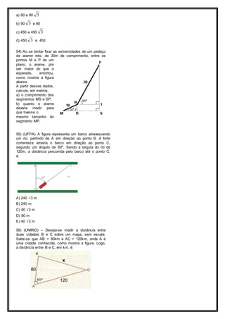 a) 90 e 90 3 
b) 90 3 e 90 
c) 450 e 450 3 
d) 450 3 e 450 
54) Ao se tentar fixar as extremidades de um pedaço 
de arame reto, de 30m de comprimento, entre os 
pontos M e P de um 
plano, o arame, por 
ser maior do que o 
esperado, entortou, 
como mostra a figura 
abaixo. 
A partir desses dados, 
calcule, em metros, 
a) o comprimento dos 
segmentos MS e SP; 
b) quanto o arame 
deveria medir para 
que tivesse o 
mesmo tamanho do 
segmento MP. 
55) (UFPA) A figura representa um barco atravessando 
um rio, partindo de A em direção ao ponto B. A forte 
correnteza arrasta o barco em direção ao ponto C, 
segundo um ângulo de 60º. Sendo a largura do rio de 
120m, a distância percorrida pelo barco até o ponto C, 
é: 
A) 240 √3 m 
B) 240 m 
C) 80 √3 m 
D) 80 m 
E) 40 √3 m 
56) (UNIRIO) – Deseja-se medir a distância entre 
duas cidades B e C sobre um mapa, sem escala. 
Sabe-se que AB = 80km e AC = 120km, onde A é 
uma cidade conhecida, como mostra a figura. Logo, 
a distância entre B e C, em km, é: 
