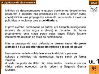 Milhões de desempregados e grupos dominantes descontentes passaram a acreditar nas promessas de Hitler. O  führer (líder,  chefe) iniciou uma propaganda alienante, recorrendo à violência policial para implantar uma  cruel ditadura. O povo alemão, como todos os outros, era bastante miscigenado (mistura de várias raças e etnias) e, portanto, não havia propriamente uma «raça pura» cujos traços físicos fossem inteiramente distintos do resto da humanidade.  Mas a propaganda nazi defendia a  pureza racial do povo alemão e a sua superioridade em relação a todos os povos Um sentimento de hostilidade e aversão dirigido a pessoas, culturas e religiões não dominantes fez-se sentir de forma violenta.  A sede de poder de Hitler não tinha limites. Invadiu e anexou vários países europeus, dando origem à Segunda Guerra Mundial.  ano CAD A dignidade da vida humana UL   1 
