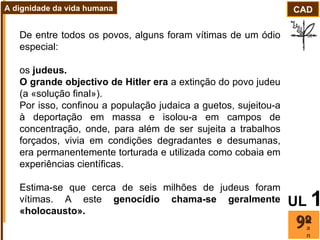De entre todos os povos, alguns foram vítimas de um ódio especial:  os  judeus.  O grande objectivo de Hitler era  a extinção do povo judeu (a «solução final»).  Por isso, confinou a população judaica a guetos, sujeitou-a à deportação em massa e isolou-a em campos de concentração, onde, para além de ser sujeita a trabalhos forçados, vivia em condições degradantes e desumanas, era permanentemente torturada e utilizada como cobaia em experiências científicas.  Estima-se que cerca de seis milhões de judeus foram vítimas. A este  genocídio chama-se geralmente «holocausto». ano CAD A dignidade da vida humana UL   1 
