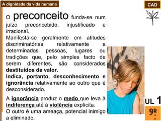 O  preconceito  funda-se num juízo preconcebido, injustificado e irracional. Manifesta-se geralmente em atitudes discriminatórias relativamente a determinadas pessoas, lugares ou tradições que, pelo simples facto de serem diferentes, são considerados  destituídos de valor.  Indica, portanto, desconhecimento e ignorância  relativamente ao outro que é desconsiderado.  A  ignorância  produz o  medo  que leva à  indiferença  até à  violência  explícita.  O outro é uma ameaça, potencial inimigo a eliminado. ano CAD A dignidade da vida humana UL   1 