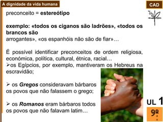 preconceito =  estereótipo exemplo: «todos os ciganos são ladrões», «todos os brancos são arrogantes», «os espanhóis não são de fiar»… É possível identificar preconceitos de ordem religiosa, económica, política, cultural, étnica, racial…  os Egípcios, por exemplo, mantiveram os Hebreus na escravidão;  os  Gregos  consideravam bárbaros  os povos que não falassem o grego; os  Romanos  eram bárbaros todos  os povos que não falavam latim… ano CAD A dignidade da vida humana UL   1 