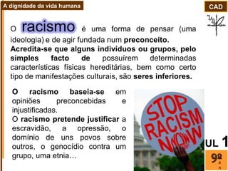 O racismo baseia-se  em opiniões preconcebidas e injustificadas. O  racismo pretende justificar  a escravidão, a opressão, o domínio de uns povos sobre outros, o genocídio contra um grupo, uma etnia… ano CAD A dignidade da vida humana UL   1 