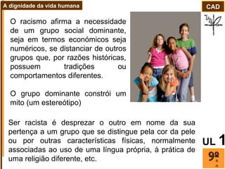 O racismo afirma a necessidade de um grupo social dominante, seja em termos económicos seja numéricos, se distanciar de outros grupos que, por razões históricas, possuem tradições ou comportamentos diferentes.  O grupo dominante constrói um mito (um estereótipo)  Ser racista é desprezar o outro em nome da sua pertença a um grupo que se distingue pela cor da pele ou por outras características físicas, normalmente associadas ao uso de uma língua própria, à prática de uma religião diferente, etc. ano CAD A dignidade da vida humana UL   1 