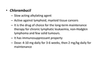 • Chlorambucil
– Slow acting alkylating agent
– Active against lymphoid, myeloid tissue cancers
– It is the drug of choice for the long-term maintenance
therapy for chronic lymphatic leukaemia, non-Hodgkin
lymphoma and few solid tumours.
– It has immunosuppressant property
– Dose: 4-10 mg daily for 3-6 weeks, then 2 mg/kg daily for
maintenance

 