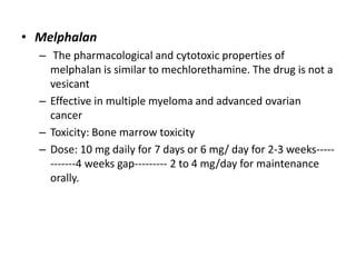 • Melphalan
– The pharmacological and cytotoxic properties of
melphalan is similar to mechlorethamine. The drug is not a
vesicant
– Effective in multiple myeloma and advanced ovarian
cancer
– Toxicity: Bone marrow toxicity
– Dose: 10 mg daily for 7 days or 6 mg/ day for 2-3 weeks-----------4 weeks gap--------- 2 to 4 mg/day for maintenance
orally.

 
