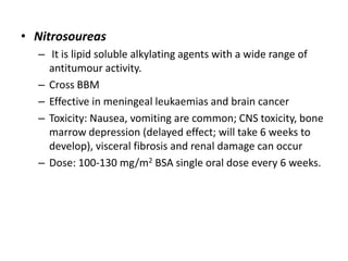 • Nitrosoureas
– It is lipid soluble alkylating agents with a wide range of
antitumour activity.
– Cross BBM
– Effective in meningeal leukaemias and brain cancer
– Toxicity: Nausea, vomiting are common; CNS toxicity, bone
marrow depression (delayed effect; will take 6 weeks to
develop), visceral fibrosis and renal damage can occur
– Dose: 100-130 mg/m2 BSA single oral dose every 6 weeks.

 