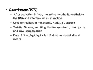 • Dacarbazine (DTIC)
– After activation in liver, the active metabolite methylate
the DNA and interfere with its function.
– Used for malignant melanoma, Hodgkin’s disease
– Toxicity: Nausea, vomiting, flu-like symptoms, neuropathy
and myelosuppression
– Dose: 3.5 mg/kg/day i.v. for 10 days, repeated after 4
weeks

 