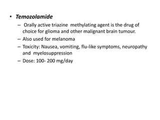 • Temozolamide
– Orally active triazine methylating agent is the drug of
choice for glioma and other malignant brain tumour.
– Also used for melanoma
– Toxicity: Nausea, vomiting, flu-like symptoms, neuropathy
and myelosuppression
– Dose: 100- 200 mg/day

 