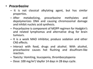 • Procarbazine
– It is not classical alkylating agent, but has similar
properties.
– After metabolizing, procarbazine methylates and
depolymerizes DNA and causing chromosomal damage
and inhibit nucleic acid synthesis.
– Procarbazine is component of MOPP regimen for Hodgkin’s
and related lymphomas and alternative drug for brain
tumours.
– It is a week MAO inhibitor, produce sedation and other
CNS effects.
– Interact with food, drugs and alcohol. With alcohol,
procarbazine causes hot flushing and disulfiram-like
reaction.
– Toxicity: Vomiting, leucopenia, thrombocytopenia
– Dose: 100 mg/m2/ dayfor 14 days in 28 days cycle.

 