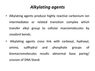 Alkylating agents
• Alkylating agents produce highly reactive carbonium ion
intermediates or related transition complex which
transfer alkyl group to cellular macromolecules by
covalent bonds.

• Alkylating agents cross link with carboxyl, hydroxyl,
amino,

sulfhydryl

and

phosphate

groups

of

biomacromolecules results abnormal base paring/
scission of DNA Stand.

 