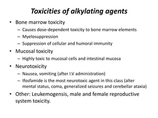 Toxicities of alkylating agents
• Bone marrow toxicity
– Causes dose-dependent toxicity to bone marrow elements
– Myelosuppression
– Suppression of cellular and humoral immunity

• Mucosal toxicity
– Highly toxic to mucosal cells and intestinal mucosa

• Neurotoxicity
– Nausea, vomiting (after I.V administration)
– Ifosfamide is the most neurotoxic agent in this class (alter
mental status, coma, generalized seizures and cerebellar ataxia)

• Other: Leukemogensis, male and female reproductive
system toxicity.

 