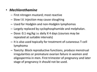 • Mechlorethamine
–
–
–
–
–

First nitrogen mustard; most reactive
Slow I.V. injection may cause sloughing
Used for Hodgkin and non-Hodgkin lymphomas
Largely replaced by cyclophosphamide and melphalan.
Dose: 0.1 mg/kg i.v. daily X 4 days (courses may be
repeated at suitable intervals)
– It is also used topically for treatment of cutaneous T-cell
lymphoma
– Toxicity: Block reproductive functions, produce menstrual
irregularities or premature ovarian failure in women and
oligospermia in men. First trimester of pregnancy and later
stage of pregnancy it should not be used.

 