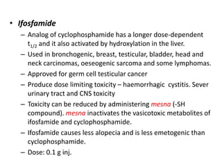 • Ifosfamide
– Analog of cyclophosphamide has a longer dose-dependent
t1/2 and it also activated by hydroxylation in the liver.
– Used in bronchogenic, breast, testicular, bladder, head and
neck carcinomas, oeseogenic sarcoma and some lymphomas.
– Approved for germ cell testicular cancer
– Produce dose limiting toxicity – haemorrhagic cystitis. Sever
urinary tract and CNS toxicity
– Toxicity can be reduced by administering mesna (-SH
compound). mesna inactivates the vasicotoxic metabolites of
ifosfamide and cyclophosphamide.
– Ifosfamide causes less alopecia and is less emetogenic than
cyclophosphamide.
– Dose: 0.1 g inj.

 