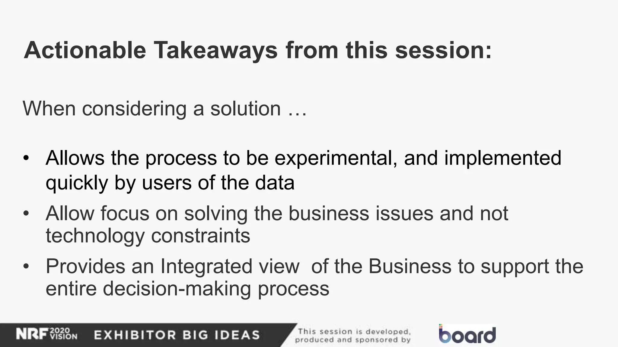 When considering a solution …
• Allows the process to be experimental, and implemented
quickly by users of the data
• Allow focus on solving the business issues and not
technology constraints
• Provides an Integrated view of the Business to support the
entire decision-making process
Actionable Takeaways from this session:
 