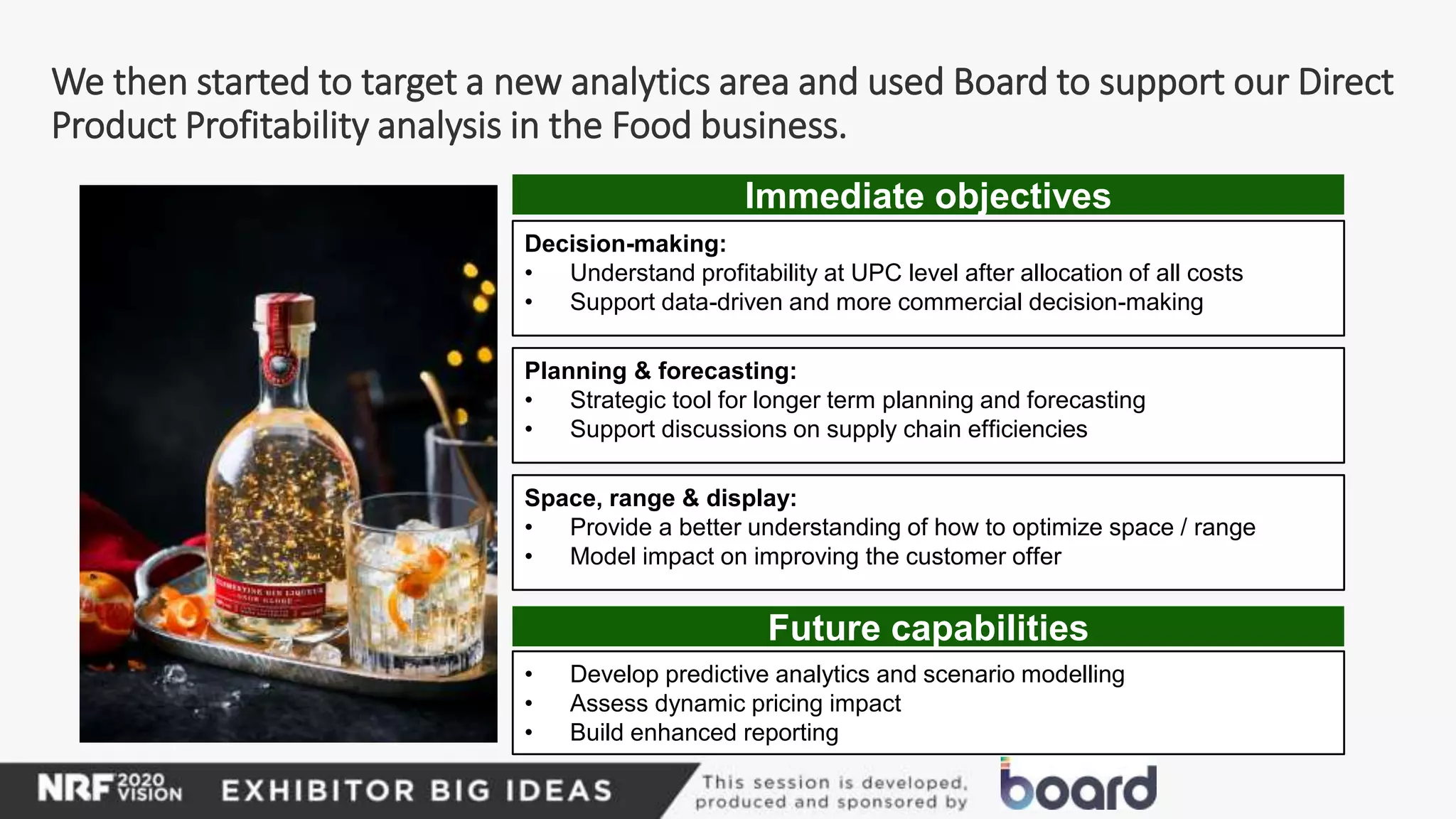 We then started to target a new analytics area and used Board to support our Direct
Product Profitability analysis in the Food business.
Decision-making:
• Understand profitability at UPC level after allocation of all costs
• Support data-driven and more commercial decision-making
Planning & forecasting:
• Strategic tool for longer term planning and forecasting
• Support discussions on supply chain efficiencies
Space, range & display:
• Provide a better understanding of how to optimize space / range
• Model impact on improving the customer offer
• Develop predictive analytics and scenario modelling
• Assess dynamic pricing impact
• Build enhanced reporting
Immediate objectives
Future capabilities
 