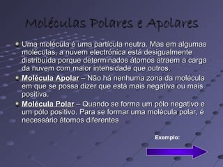 Moléculas Polares e ApolaresMoléculas Polares e Apolares
Uma molécula é uma partícula neutra. Mas em algumasUma molécula é uma partícula neutra. Mas em algumas
moléculas, a nuvem electrónica está desigualmentemoléculas, a nuvem electrónica está desigualmente
distribuída porque determinados átomos atraem a cargadistribuída porque determinados átomos atraem a carga
da nuvem com maior intensidade que outros.da nuvem com maior intensidade que outros.
Molécula ApolarMolécula Apolar – Não há nenhuma zona da molécula– Não há nenhuma zona da molécula
em que se possa dizer que está mais negativa ou maisem que se possa dizer que está mais negativa ou mais
positiva.positiva.
Molécula PolarMolécula Polar – Quando se forma um pólo negativo e– Quando se forma um pólo negativo e
um pólo positivo. Para se formar uma molécula polar, éum pólo positivo. Para se formar uma molécula polar, é
necessário átomos diferentesnecessário átomos diferentes
Exemplo:
 