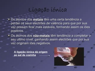 Ligação iónicaLigação iónica
Os átomos dosOs átomos dos metaismetais têm uma certa tendência atêm uma certa tendência a
perder os seus electrões de valência para que por suaperder os seus electrões de valência para que por sua
vez possam ficar mais estáveis, formando assim os iõesvez possam ficar mais estáveis, formando assim os iões
positivos.positivos.
Os átomos dosOs átomos dos não-metaisnão-metais têm tendência a completar otêm tendência a completar o
seu ultimo nível, ganhando assim electrões que por suaseu ultimo nível, ganhando assim electrões que por sua
vez originam iões negativos.vez originam iões negativos.
A ligação iónica dá origem
ao sal de cozinha
 