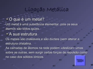 Ligação MetálicaLigação Metálica
O que é um metal?O que é um metal?
Um metal é uma substância elementar, pois os seusUm metal é uma substância elementar, pois os seus
átomos são todos iguais.átomos são todos iguais.
A sua estruturaA sua estrutura
Os metais são maleáveis e são dúcteis (sem alterar aOs metais são maleáveis e são dúcteis (sem alterar a
estrutura cristalina.estrutura cristalina.
As camadas de átomos na rede podem «deslizar» umasAs camadas de átomos na rede podem «deslizar» umas
sobre as outras, sem surgir certas forças de repulsão comosobre as outras, sem surgir certas forças de repulsão como
no caso dos sólidos iónicos.no caso dos sólidos iónicos.
 