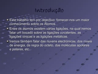 IntroduçãoIntrodução
Este trabalho tem por objectivo, fornecer-nos um maiorEste trabalho tem por objectivo, fornecer-nos um maior
conhecimento sobre os Átomos.conhecimento sobre os Átomos.
Entre os átomos existem várias ligações, na qual iremosEntre os átomos existem várias ligações, na qual iremos
falar um bocado sobre as ligações covalentes, asfalar um bocado sobre as ligações covalentes, as
ligações iónicas e as ligações metálicas.ligações iónicas e as ligações metálicas.
Iremos também falar das nuvens electrónicas, dos níveisIremos também falar das nuvens electrónicas, dos níveis
de energia, da regra do octeto, das moléculas apolaresde energia, da regra do octeto, das moléculas apolares
e polares, etc.e polares, etc.
 