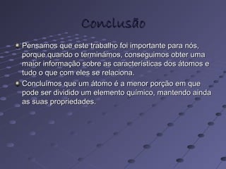 ConclusãoConclusão
Pensamos que este trabalho foi importante para nós,Pensamos que este trabalho foi importante para nós,
porque quando o terminámos, conseguimos obter umaporque quando o terminámos, conseguimos obter uma
maior informação sobre as características dos átomos emaior informação sobre as características dos átomos e
tudo o que com eles se relaciona.tudo o que com eles se relaciona.
Concluímos que um átomo é a menor porção em queConcluímos que um átomo é a menor porção em que
pode ser dividido um elemento químico, mantendo aindapode ser dividido um elemento químico, mantendo ainda
as suas propriedades.as suas propriedades.
 