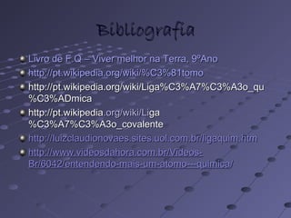 BibliografiaBibliografia
Livro de F.Q – Viver melhor na Terra, 9ºAnoLivro de F.Q – Viver melhor na Terra, 9ºAno
http://pt.wikipedia.org/wiki/%C3%81tomohttp://pt.wikipedia.org/wiki/%C3%81tomo
http://pt.wikipedia.org/wiki/Liga%C3%A7%C3%A3o_quhttp://pt.wikipedia.org/wiki/Liga%C3%A7%C3%A3o_qu
%C3%ADmica%C3%ADmica
http://pt.wikipediahttp://pt.wikipedia.org/wiki/Li.org/wiki/Ligaga
%C3%A7%C3%A3o_covalente%C3%A7%C3%A3o_covalente
http://luizclaudionovaes.sites.uol.com.br/ligaquim.htmhttp://luizclaudionovaes.sites.uol.com.br/ligaquim.htm
http://www.videosdahora.com.br/Videos-http://www.videosdahora.com.br/Videos-
Br/6042/entendendo-mais-um-atomo---quimicaBr/6042/entendendo-mais-um-atomo---quimica//
 