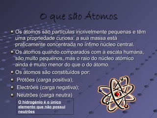 O que são ÁtomosO que são Átomos
Os átomos são partículas incrivelmente pequenas e têmOs átomos são partículas incrivelmente pequenas e têm
uma propriedade curiosa: a sua massa estáuma propriedade curiosa: a sua massa está
praticamente concentrada no ínfimo núcleo central.praticamente concentrada no ínfimo núcleo central.
Os átomos quando comparados com a escala humana,Os átomos quando comparados com a escala humana,
são muito pequenos, mas o raio do núcleo atómicosão muito pequenos, mas o raio do núcleo atómico
ainda é muito menor do que o do átomo.ainda é muito menor do que o do átomo.
Os átomos são constituídos por:Os átomos são constituídos por:
Protões (carga positiva);Protões (carga positiva);
Electrões (carga negativa);Electrões (carga negativa);
Neutrões (carga neutra)Neutrões (carga neutra)
O hidrogénio é o único
elemento que não possui
neutrões
 