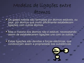 Modelos de ligações entreModelos de ligações entre
átomosátomos
Os gases nobres são formados por átomos estáveis, ouOs gases nobres são formados por átomos estáveis, ou
seja, por átomos que muito dificilmente estabelecemseja, por átomos que muito dificilmente estabelecem
ligações com outros átomos.ligações com outros átomos.
Mas a maioria dos átomos não é estável, necessitandoMas a maioria dos átomos não é estável, necessitando
assim de estabelecerem ligações uns com os outros.assim de estabelecerem ligações uns com os outros.
Estas ligações são devidas a forças eléctricas, queEstas ligações são devidas a forças eléctricas, que
condicionam assim a propriedade das substâncias.condicionam assim a propriedade das substâncias.
 