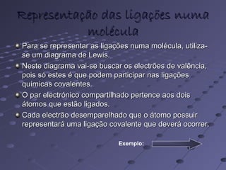 Representação das ligações numaRepresentação das ligações numa
moléculamolécula
Para se representar as ligações numa molécula, utiliza-Para se representar as ligações numa molécula, utiliza-
se um diagrama de Lewis.se um diagrama de Lewis.
Neste diagrama vai-se buscar os electrões de valência,Neste diagrama vai-se buscar os electrões de valência,
pois só estes é que podem participar nas ligaçõespois só estes é que podem participar nas ligações
químicas covalentes.químicas covalentes.
O par electrónico compartilhado pertence aos doisO par electrónico compartilhado pertence aos dois
átomos que estão ligados.átomos que estão ligados.
Cada electrão desemparelhado que o átomo possuirCada electrão desemparelhado que o átomo possuir
representará uma ligação covalente que deverá ocorrer.representará uma ligação covalente que deverá ocorrer.
Exemplo:
 