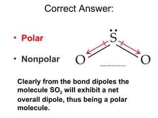 Correct Answer: ,[object Object],[object Object],Clearly from the bond dipoles the molecule SO 2  will exhibit a net overall dipole, thus being a polar molecule. 