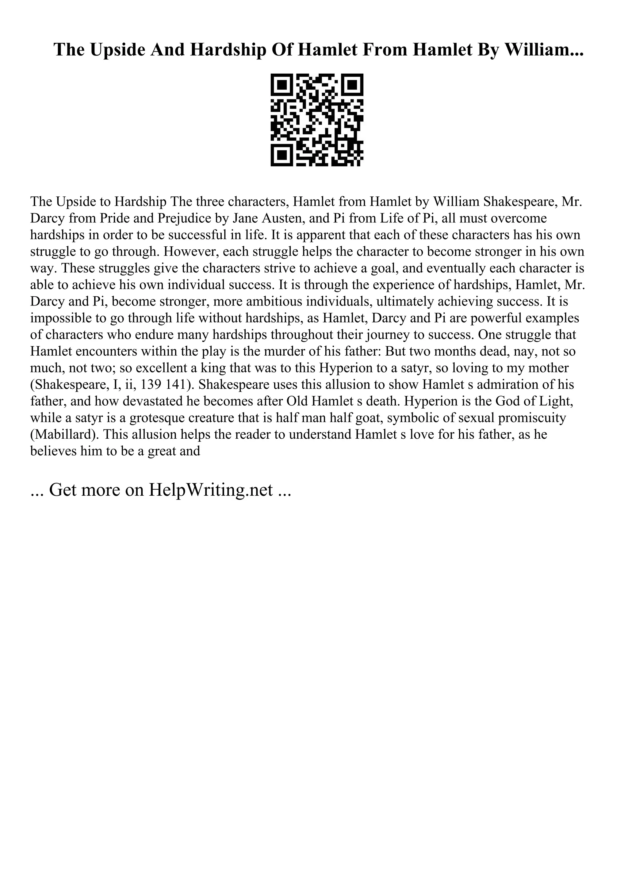 The Upside And Hardship Of Hamlet From Hamlet By William...
The Upside to Hardship The three characters, Hamlet from Hamlet by William Shakespeare, Mr.
Darcy from Pride and Prejudice by Jane Austen, and Pi from Life of Pi, all must overcome
hardships in order to be successful in life. It is apparent that each of these characters has his own
struggle to go through. However, each struggle helps the character to become stronger in his own
way. These struggles give the characters strive to achieve a goal, and eventually each character is
able to achieve his own individual success. It is through the experience of hardships, Hamlet, Mr.
Darcy and Pi, become stronger, more ambitious individuals, ultimately achieving success. It is
impossible to go through life without hardships, as Hamlet, Darcy and Pi are powerful examples
of characters who endure many hardships throughout their journey to success. One struggle that
Hamlet encounters within the play is the murder of his father: But two months dead, nay, not so
much, not two; so excellent a king that was to this Hyperion to a satyr, so loving to my mother
(Shakespeare, I, ii, 139 141). Shakespeare uses this allusion to show Hamlet s admiration of his
father, and how devastated he becomes after Old Hamlet s death. Hyperion is the God of Light,
while a satyr is a grotesque creature that is half man half goat, symbolic of sexual promiscuity
(Mabillard). This allusion helps the reader to understand Hamlet s love for his father, as he
believes him to be a great and
... Get more on HelpWriting.net ...
 