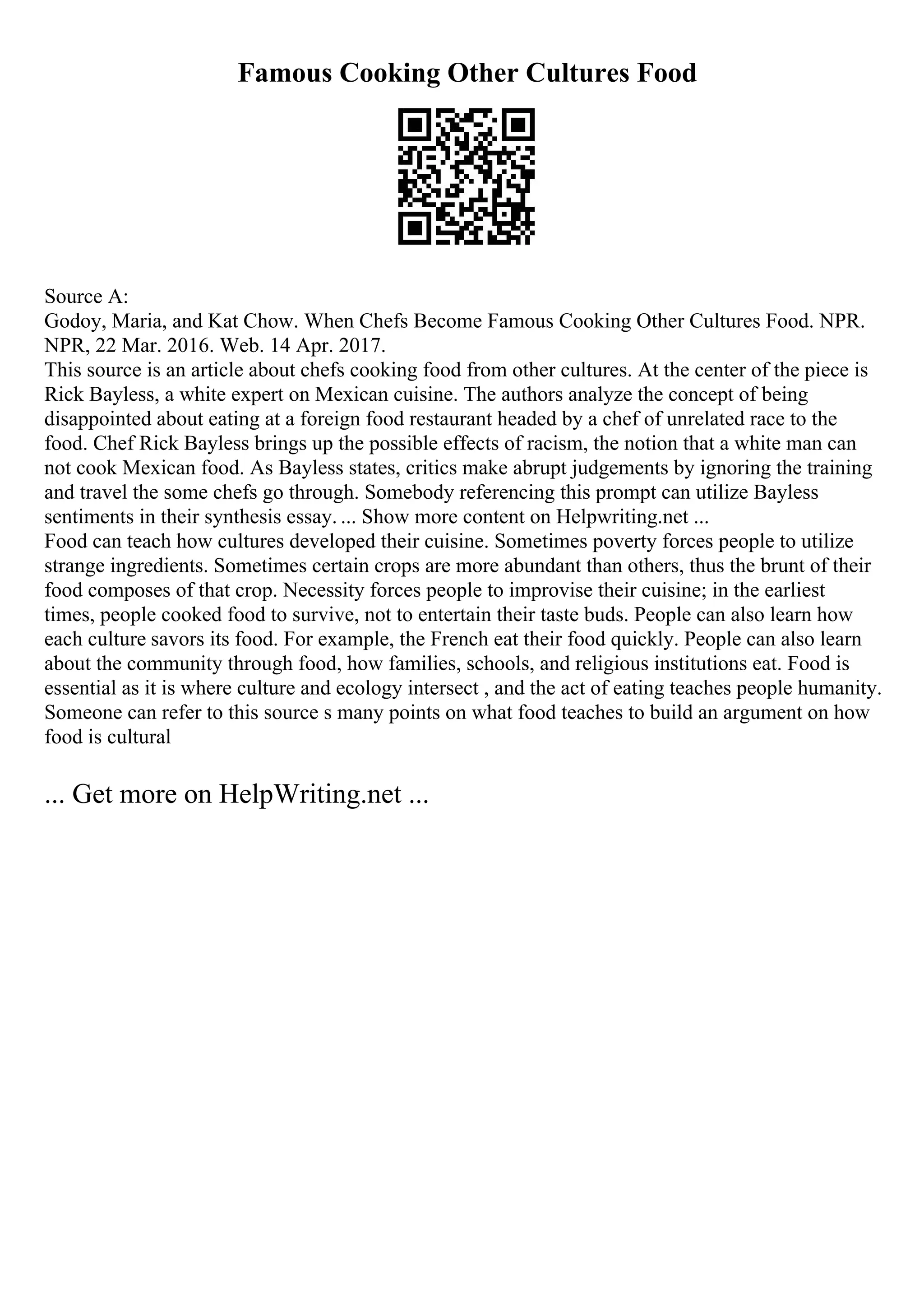 Famous Cooking Other Cultures Food
Source A:
Godoy, Maria, and Kat Chow. When Chefs Become Famous Cooking Other Cultures Food. NPR.
NPR, 22 Mar. 2016. Web. 14 Apr. 2017.
This source is an article about chefs cooking food from other cultures. At the center of the piece is
Rick Bayless, a white expert on Mexican cuisine. The authors analyze the concept of being
disappointed about eating at a foreign food restaurant headed by a chef of unrelated race to the
food. Chef Rick Bayless brings up the possible effects of racism, the notion that a white man can
not cook Mexican food. As Bayless states, critics make abrupt judgements by ignoring the training
and travel the some chefs go through. Somebody referencing this prompt can utilize Bayless
sentiments in their synthesis essay. ... Show more content on Helpwriting.net ...
Food can teach how cultures developed their cuisine. Sometimes poverty forces people to utilize
strange ingredients. Sometimes certain crops are more abundant than others, thus the brunt of their
food composes of that crop. Necessity forces people to improvise their cuisine; in the earliest
times, people cooked food to survive, not to entertain their taste buds. People can also learn how
each culture savors its food. For example, the French eat their food quickly. People can also learn
about the community through food, how families, schools, and religious institutions eat. Food is
essential as it is where culture and ecology intersect , and the act of eating teaches people humanity.
Someone can refer to this source s many points on what food teaches to build an argument on how
food is cultural
... Get more on HelpWriting.net ...
 