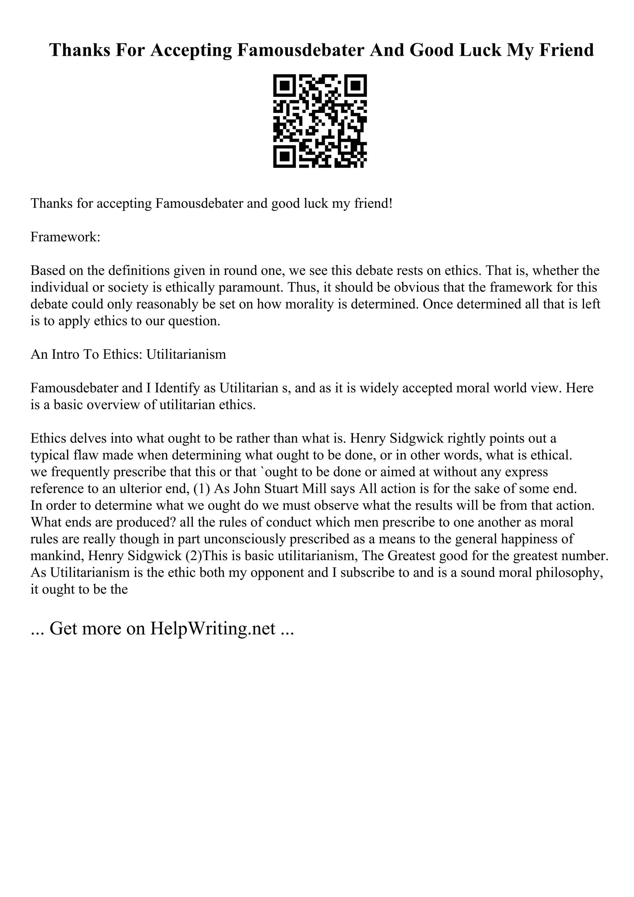 Thanks For Accepting Famousdebater And Good Luck My Friend
Thanks for accepting Famousdebater and good luck my friend!
Framework:
Based on the definitions given in round one, we see this debate rests on ethics. That is, whether the
individual or society is ethically paramount. Thus, it should be obvious that the framework for this
debate could only reasonably be set on how morality is determined. Once determined all that is left
is to apply ethics to our question.
An Intro To Ethics: Utilitarianism
Famousdebater and I Identify as Utilitarian s, and as it is widely accepted moral world view. Here
is a basic overview of utilitarian ethics.
Ethics delves into what ought to be rather than what is. Henry Sidgwick rightly points out a
typical flaw made when determining what ought to be done, or in other words, what is ethical.
we frequently prescribe that this or that `ought to be done or aimed at without any express
reference to an ulterior end, (1) As John Stuart Mill says All action is for the sake of some end.
In order to determine what we ought do we must observe what the results will be from that action.
What ends are produced? all the rules of conduct which men prescribe to one another as moral
rules are really though in part unconsciously prescribed as a means to the general happiness of
mankind, Henry Sidgwick (2)This is basic utilitarianism, The Greatest good for the greatest number.
As Utilitarianism is the ethic both my opponent and I subscribe to and is a sound moral philosophy,
it ought to be the
... Get more on HelpWriting.net ...
 