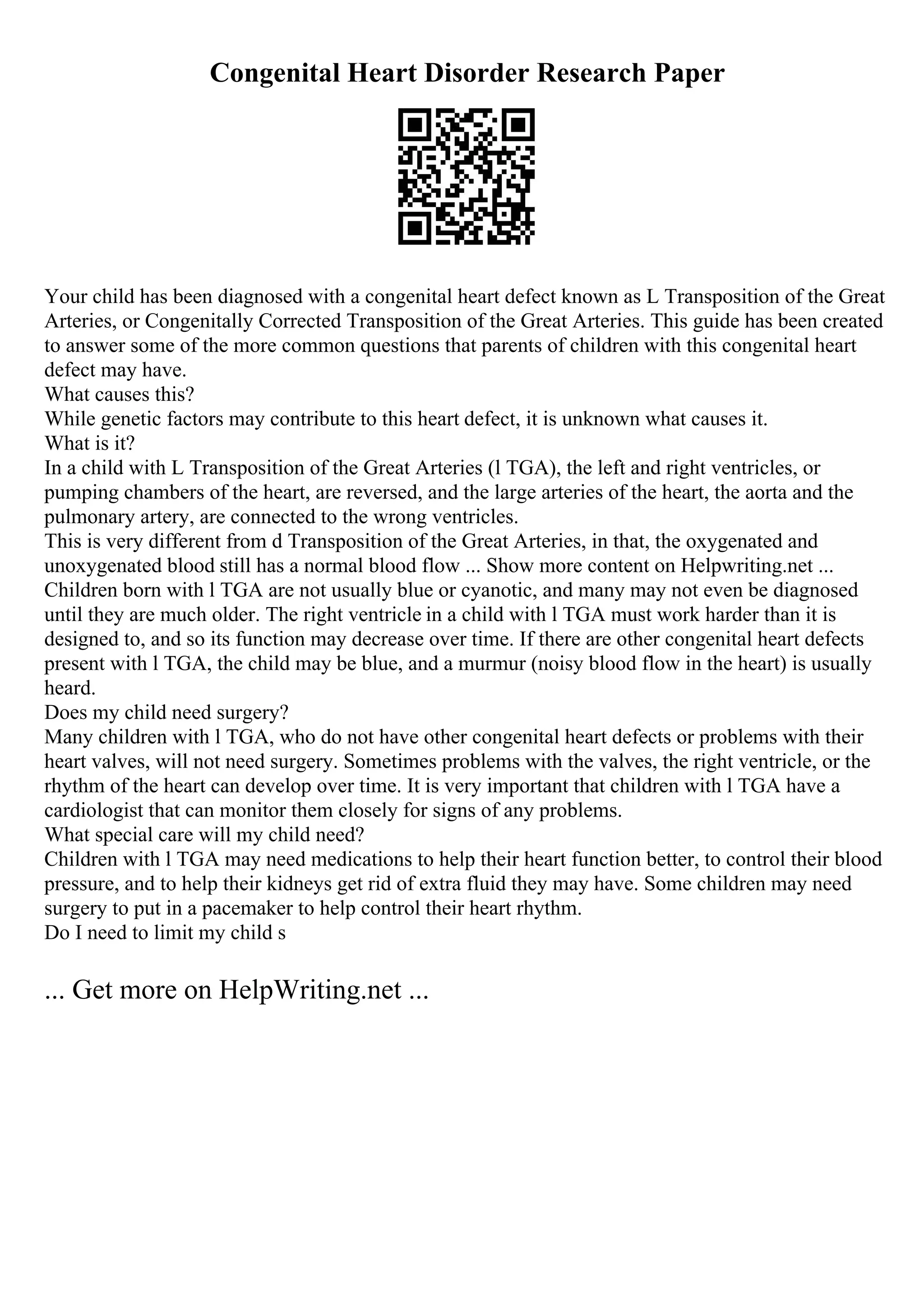 Congenital Heart Disorder Research Paper
Your child has been diagnosed with a congenital heart defect known as L Transposition of the Great
Arteries, or Congenitally Corrected Transposition of the Great Arteries. This guide has been created
to answer some of the more common questions that parents of children with this congenital heart
defect may have.
What causes this?
While genetic factors may contribute to this heart defect, it is unknown what causes it.
What is it?
In a child with L Transposition of the Great Arteries (l TGA), the left and right ventricles, or
pumping chambers of the heart, are reversed, and the large arteries of the heart, the aorta and the
pulmonary artery, are connected to the wrong ventricles.
This is very different from d Transposition of the Great Arteries, in that, the oxygenated and
unoxygenated blood still has a normal blood flow ... Show more content on Helpwriting.net ...
Children born with l TGA are not usually blue or cyanotic, and many may not even be diagnosed
until they are much older. The right ventricle in a child with l TGA must work harder than it is
designed to, and so its function may decrease over time. If there are other congenital heart defects
present with l TGA, the child may be blue, and a murmur (noisy blood flow in the heart) is usually
heard.
Does my child need surgery?
Many children with l TGA, who do not have other congenital heart defects or problems with their
heart valves, will not need surgery. Sometimes problems with the valves, the right ventricle, or the
rhythm of the heart can develop over time. It is very important that children with l TGA have a
cardiologist that can monitor them closely for signs of any problems.
What special care will my child need?
Children with l TGA may need medications to help their heart function better, to control their blood
pressure, and to help their kidneys get rid of extra fluid they may have. Some children may need
surgery to put in a pacemaker to help control their heart rhythm.
Do I need to limit my child s
... Get more on HelpWriting.net ...
 