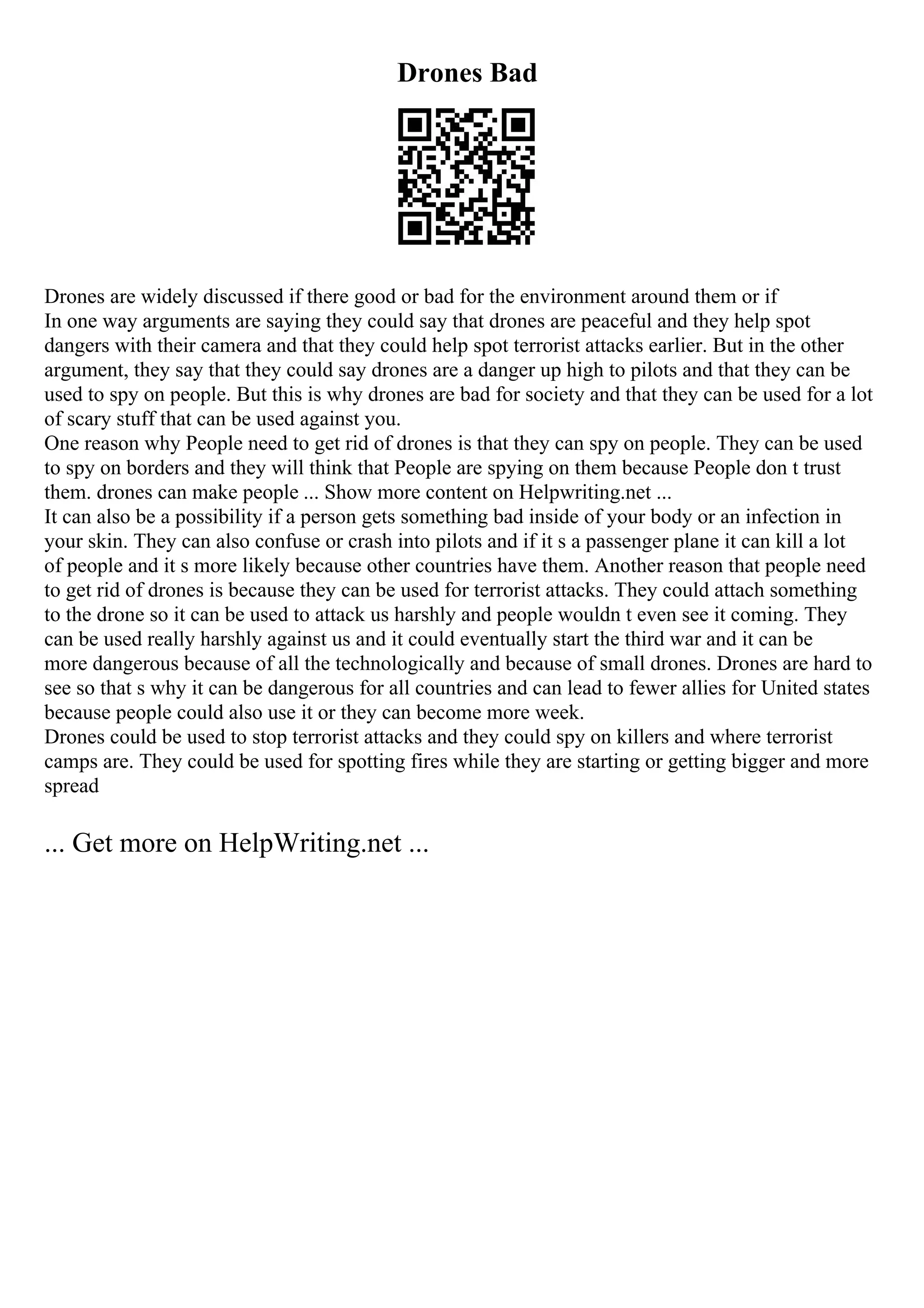 Drones Bad
Drones are widely discussed if there good or bad for the environment around them or if
In one way arguments are saying they could say that drones are peaceful and they help spot
dangers with their camera and that they could help spot terrorist attacks earlier. But in the other
argument, they say that they could say drones are a danger up high to pilots and that they can be
used to spy on people. But this is why drones are bad for society and that they can be used for a lot
of scary stuff that can be used against you.
One reason why People need to get rid of drones is that they can spy on people. They can be used
to spy on borders and they will think that People are spying on them because People don t trust
them. drones can make people ... Show more content on Helpwriting.net ...
It can also be a possibility if a person gets something bad inside of your body or an infection in
your skin. They can also confuse or crash into pilots and if it s a passenger plane it can kill a lot
of people and it s more likely because other countries have them. Another reason that people need
to get rid of drones is because they can be used for terrorist attacks. They could attach something
to the drone so it can be used to attack us harshly and people wouldn t even see it coming. They
can be used really harshly against us and it could eventually start the third war and it can be
more dangerous because of all the technologically and because of small drones. Drones are hard to
see so that s why it can be dangerous for all countries and can lead to fewer allies for United states
because people could also use it or they can become more week.
Drones could be used to stop terrorist attacks and they could spy on killers and where terrorist
camps are. They could be used for spotting fires while they are starting or getting bigger and more
spread
... Get more on HelpWriting.net ...
 