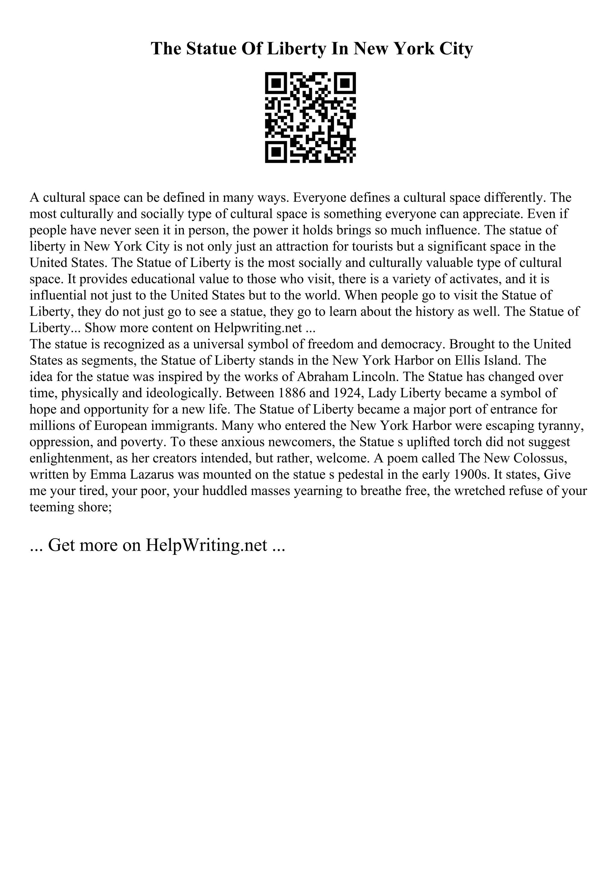 The Statue Of Liberty In New York City
A cultural space can be defined in many ways. Everyone defines a cultural space differently. The
most culturally and socially type of cultural space is something everyone can appreciate. Even if
people have never seen it in person, the power it holds brings so much influence. The statue of
liberty in New York City is not only just an attraction for tourists but a significant space in the
United States. The Statue of Liberty is the most socially and culturally valuable type of cultural
space. It provides educational value to those who visit, there is a variety of activates, and it is
influential not just to the United States but to the world. When people go to visit the Statue of
Liberty, they do not just go to see a statue, they go to learn about the history as well. The Statue of
Liberty... Show more content on Helpwriting.net ...
The statue is recognized as a universal symbol of freedom and democracy. Brought to the United
States as segments, the Statue of Liberty stands in the New York Harbor on Ellis Island. The
idea for the statue was inspired by the works of Abraham Lincoln. The Statue has changed over
time, physically and ideologically. Between 1886 and 1924, Lady Liberty became a symbol of
hope and opportunity for a new life. The Statue of Liberty became a major port of entrance for
millions of European immigrants. Many who entered the New York Harbor were escaping tyranny,
oppression, and poverty. To these anxious newcomers, the Statue s uplifted torch did not suggest
enlightenment, as her creators intended, but rather, welcome. A poem called The New Colossus,
written by Emma Lazarus was mounted on the statue s pedestal in the early 1900s. It states, Give
me your tired, your poor, your huddled masses yearning to breathe free, the wretched refuse of your
teeming shore;
... Get more on HelpWriting.net ...
 