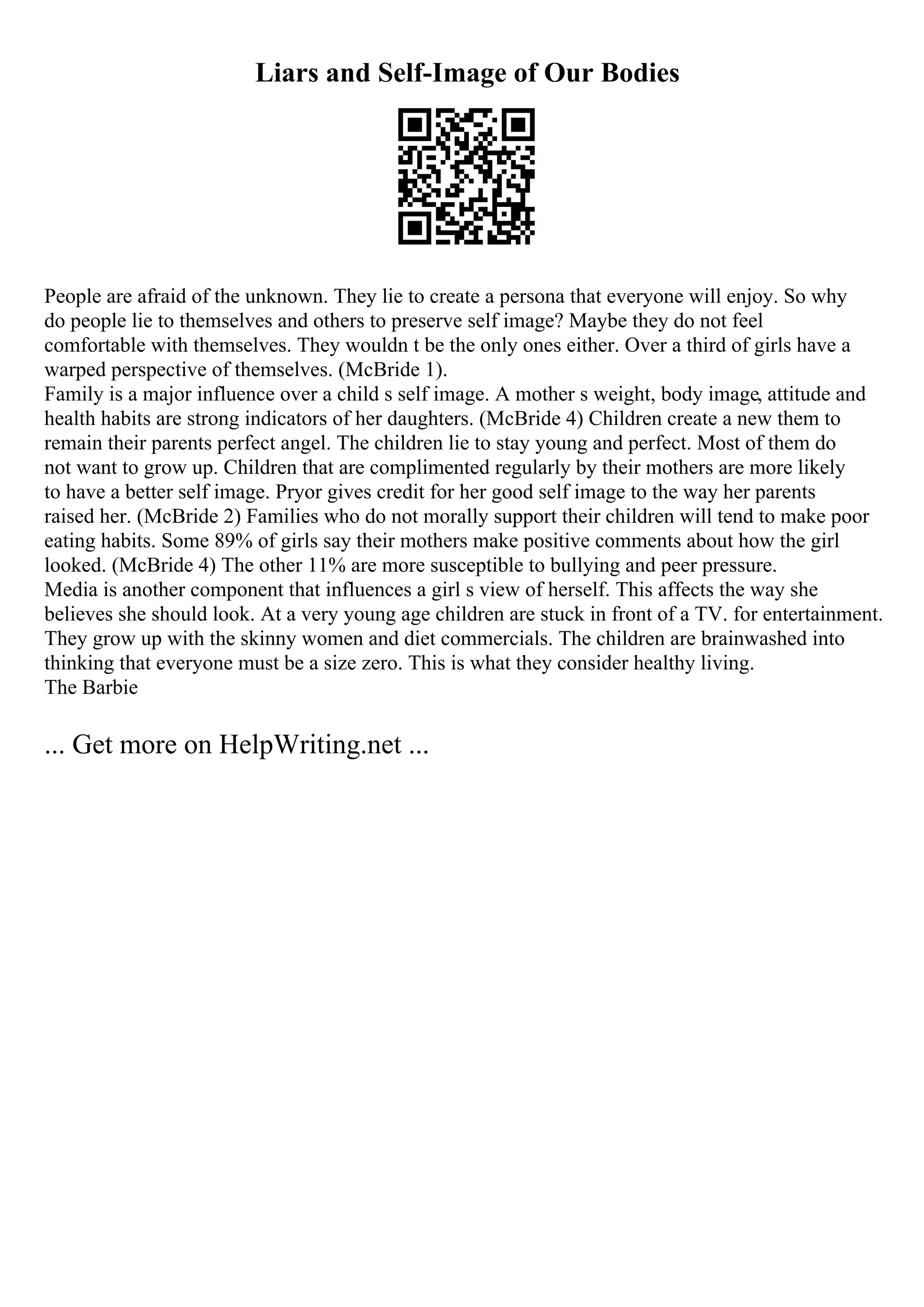 Liars and Self-Image of Our Bodies
People are afraid of the unknown. They lie to create a persona that everyone will enjoy. So why
do people lie to themselves and others to preserve self image? Maybe they do not feel
comfortable with themselves. They wouldn t be the only ones either. Over a third of girls have a
warped perspective of themselves. (McBride 1).
Family is a major influence over a child s self image. A mother s weight, body image, attitude and
health habits are strong indicators of her daughters. (McBride 4) Children create a new them to
remain their parents perfect angel. The children lie to stay young and perfect. Most of them do
not want to grow up. Children that are complimented regularly by their mothers are more likely
to have a better self image. Pryor gives credit for her good self image to the way her parents
raised her. (McBride 2) Families who do not morally support their children will tend to make poor
eating habits. Some 89% of girls say their mothers make positive comments about how the girl
looked. (McBride 4) The other 11% are more susceptible to bullying and peer pressure.
Media is another component that influences a girl s view of herself. This affects the way she
believes she should look. At a very young age children are stuck in front of a TV. for entertainment.
They grow up with the skinny women and diet commercials. The children are brainwashed into
thinking that everyone must be a size zero. This is what they consider healthy living.
The Barbie
... Get more on HelpWriting.net ...
 