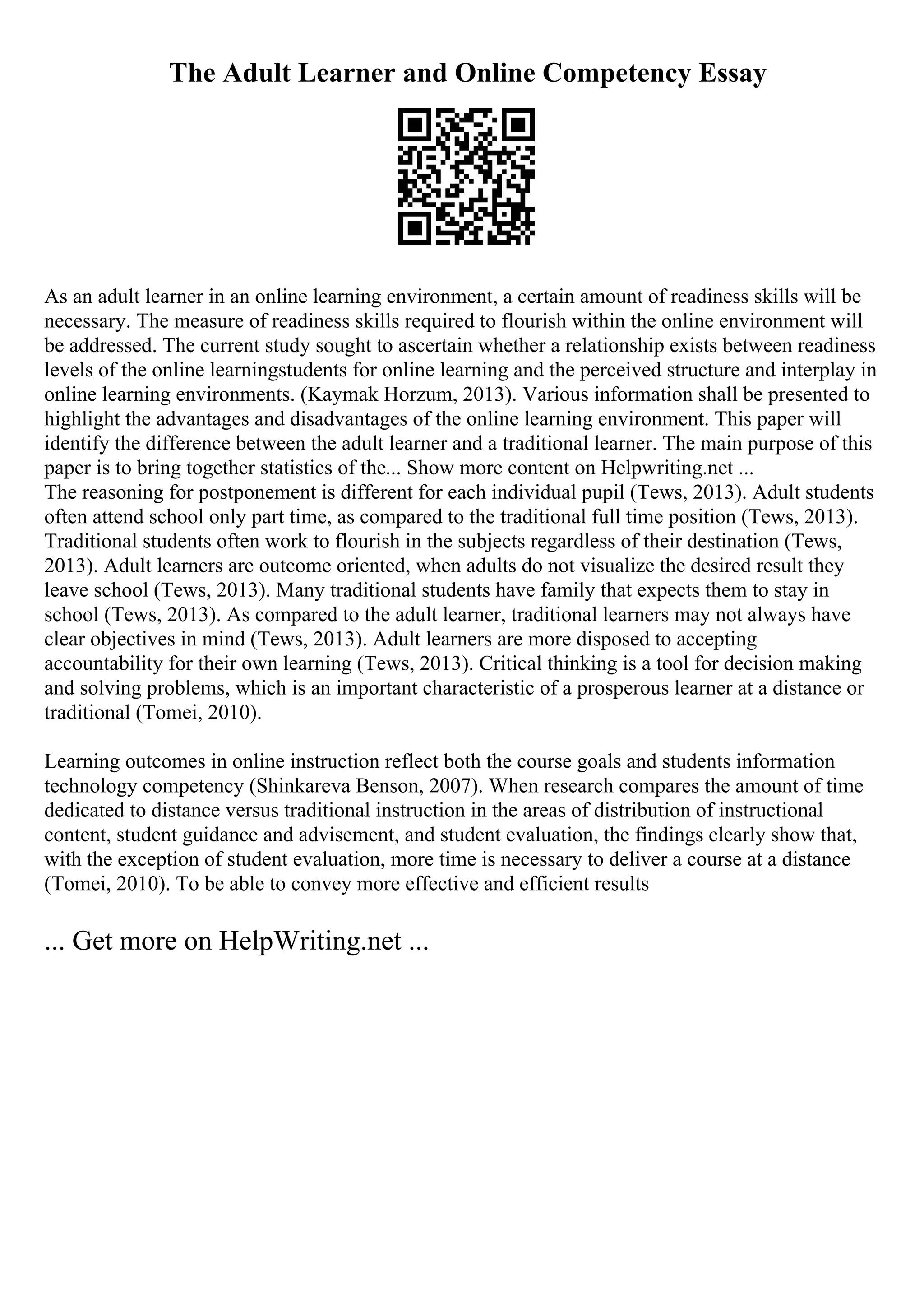 The Adult Learner and Online Competency Essay
As an adult learner in an online learning environment, a certain amount of readiness skills will be
necessary. The measure of readiness skills required to flourish within the online environment will
be addressed. The current study sought to ascertain whether a relationship exists between readiness
levels of the online learningstudents for online learning and the perceived structure and interplay in
online learning environments. (Kaymak Horzum, 2013). Various information shall be presented to
highlight the advantages and disadvantages of the online learning environment. This paper will
identify the difference between the adult learner and a traditional learner. The main purpose of this
paper is to bring together statistics of the... Show more content on Helpwriting.net ...
The reasoning for postponement is different for each individual pupil (Tews, 2013). Adult students
often attend school only part time, as compared to the traditional full time position (Tews, 2013).
Traditional students often work to flourish in the subjects regardless of their destination (Tews,
2013). Adult learners are outcome oriented, when adults do not visualize the desired result they
leave school (Tews, 2013). Many traditional students have family that expects them to stay in
school (Tews, 2013). As compared to the adult learner, traditional learners may not always have
clear objectives in mind (Tews, 2013). Adult learners are more disposed to accepting
accountability for their own learning (Tews, 2013). Critical thinking is a tool for decision making
and solving problems, which is an important characteristic of a prosperous learner at a distance or
traditional (Tomei, 2010).
Learning outcomes in online instruction reflect both the course goals and students information
technology competency (Shinkareva Benson, 2007). When research compares the amount of time
dedicated to distance versus traditional instruction in the areas of distribution of instructional
content, student guidance and advisement, and student evaluation, the findings clearly show that,
with the exception of student evaluation, more time is necessary to deliver a course at a distance
(Tomei, 2010). To be able to convey more effective and efficient results
... Get more on HelpWriting.net ...
 