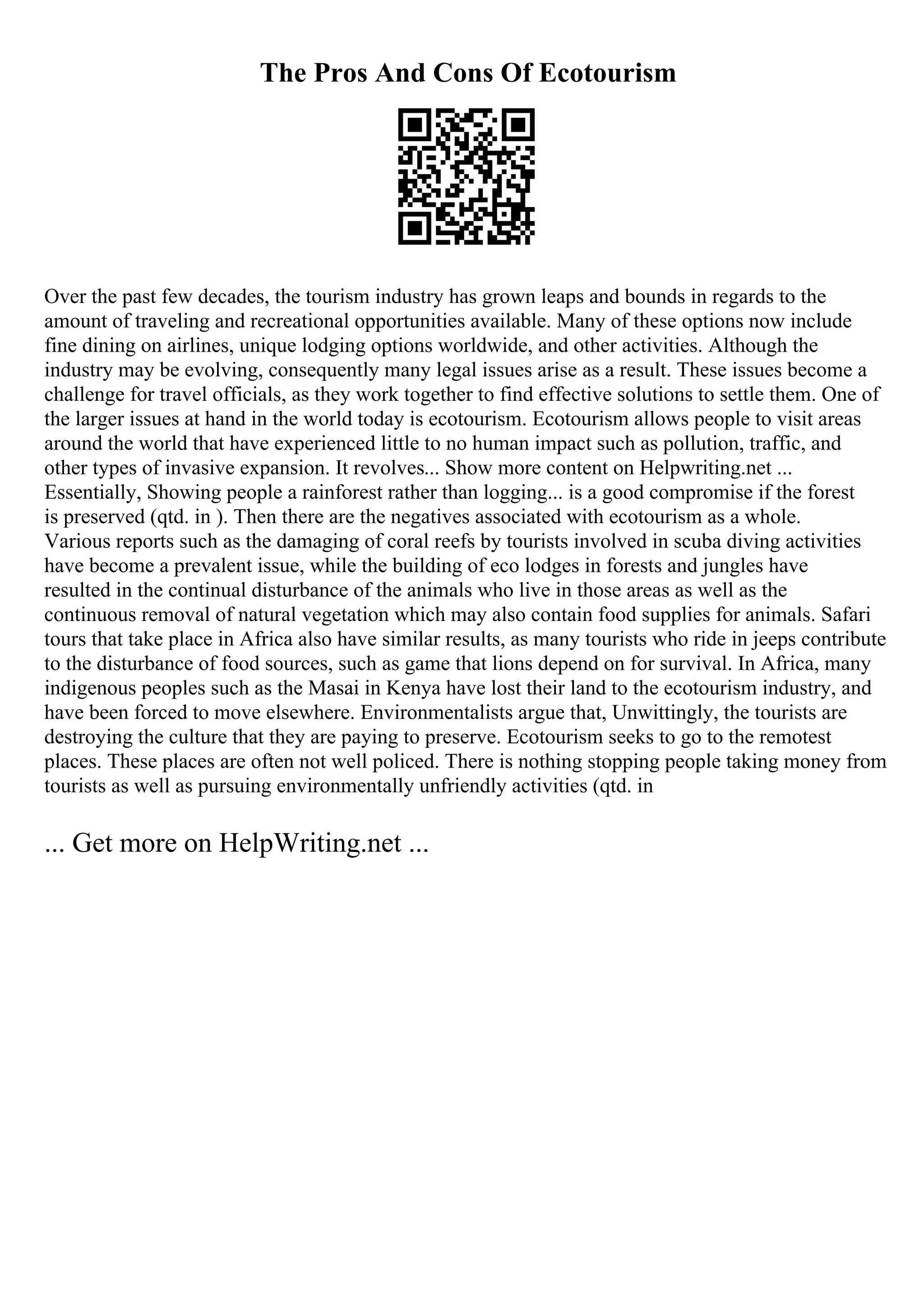 The Pros And Cons Of Ecotourism
Over the past few decades, the tourism industry has grown leaps and bounds in regards to the
amount of traveling and recreational opportunities available. Many of these options now include
fine dining on airlines, unique lodging options worldwide, and other activities. Although the
industry may be evolving, consequently many legal issues arise as a result. These issues become a
challenge for travel officials, as they work together to find effective solutions to settle them. One of
the larger issues at hand in the world today is ecotourism. Ecotourism allows people to visit areas
around the world that have experienced little to no human impact such as pollution, traffic, and
other types of invasive expansion. It revolves... Show more content on Helpwriting.net ...
Essentially, Showing people a rainforest rather than logging... is a good compromise if the forest
is preserved (qtd. in ). Then there are the negatives associated with ecotourism as a whole.
Various reports such as the damaging of coral reefs by tourists involved in scuba diving activities
have become a prevalent issue, while the building of eco lodges in forests and jungles have
resulted in the continual disturbance of the animals who live in those areas as well as the
continuous removal of natural vegetation which may also contain food supplies for animals. Safari
tours that take place in Africa also have similar results, as many tourists who ride in jeeps contribute
to the disturbance of food sources, such as game that lions depend on for survival. In Africa, many
indigenous peoples such as the Masai in Kenya have lost their land to the ecotourism industry, and
have been forced to move elsewhere. Environmentalists argue that, Unwittingly, the tourists are
destroying the culture that they are paying to preserve. Ecotourism seeks to go to the remotest
places. These places are often not well policed. There is nothing stopping people taking money from
tourists as well as pursuing environmentally unfriendly activities (qtd. in
... Get more on HelpWriting.net ...
 