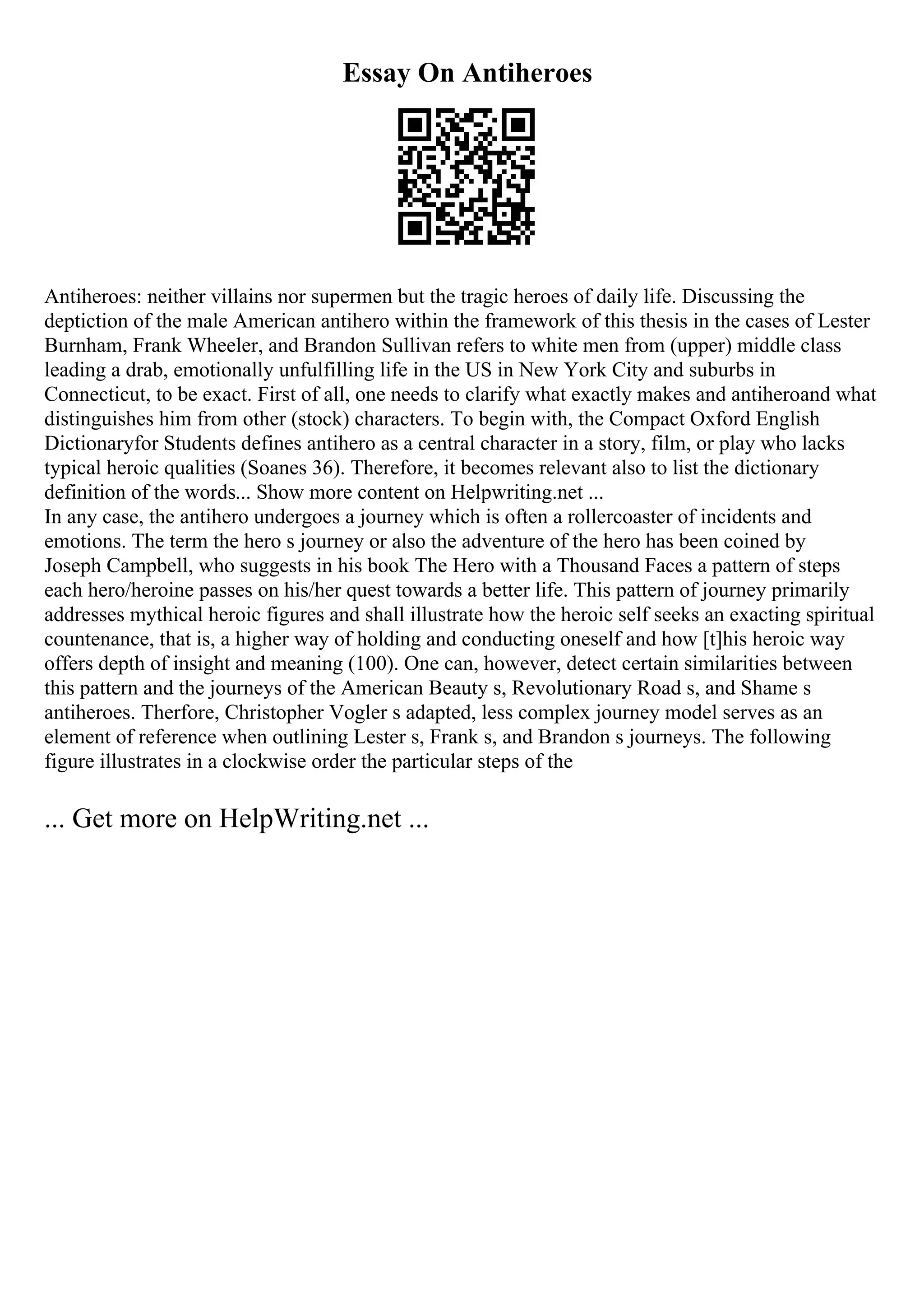 Essay On Antiheroes
Antiheroes: neither villains nor supermen but the tragic heroes of daily life. Discussing the
deptiction of the male American antihero within the framework of this thesis in the cases of Lester
Burnham, Frank Wheeler, and Brandon Sullivan refers to white men from (upper) middle class
leading a drab, emotionally unfulfilling life in the US in New York City and suburbs in
Connecticut, to be exact. First of all, one needs to clarify what exactly makes and antiheroand what
distinguishes him from other (stock) characters. To begin with, the Compact Oxford English
Dictionaryfor Students defines antihero as a central character in a story, film, or play who lacks
typical heroic qualities (Soanes 36). Therefore, it becomes relevant also to list the dictionary
definition of the words... Show more content on Helpwriting.net ...
In any case, the antihero undergoes a journey which is often a rollercoaster of incidents and
emotions. The term the hero s journey or also the adventure of the hero has been coined by
Joseph Campbell, who suggests in his book The Hero with a Thousand Faces a pattern of steps
each hero/heroine passes on his/her quest towards a better life. This pattern of journey primarily
addresses mythical heroic figures and shall illustrate how the heroic self seeks an exacting spiritual
countenance, that is, a higher way of holding and conducting oneself and how [t]his heroic way
offers depth of insight and meaning (100). One can, however, detect certain similarities between
this pattern and the journeys of the American Beauty s, Revolutionary Road s, and Shame s
antiheroes. Therfore, Christopher Vogler s adapted, less complex journey model serves as an
element of reference when outlining Lester s, Frank s, and Brandon s journeys. The following
figure illustrates in a clockwise order the particular steps of the
... Get more on HelpWriting.net ...
 