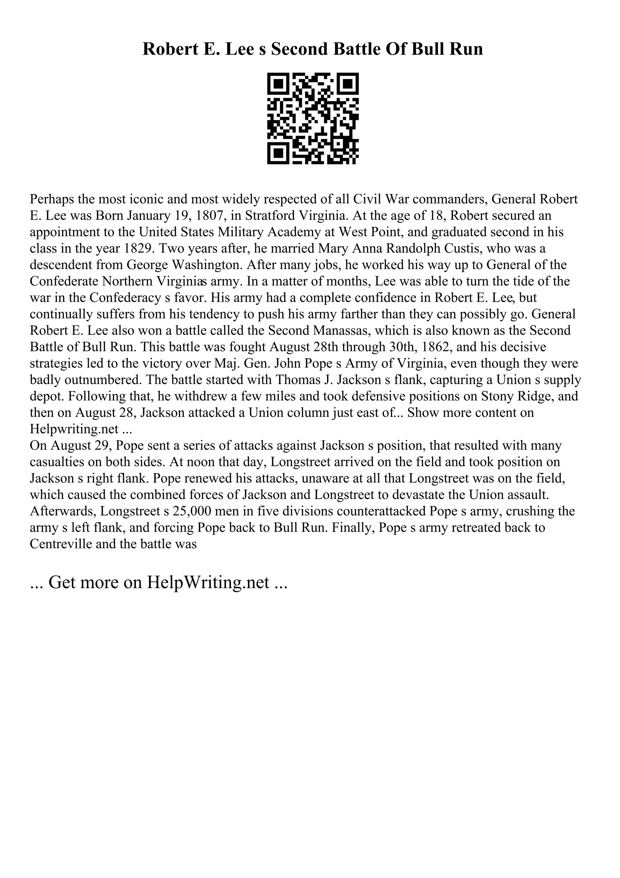Robert E. Lee s Second Battle Of Bull Run
Perhaps the most iconic and most widely respected of all Civil War commanders, General Robert
E. Lee was Born January 19, 1807, in Stratford Virginia. At the age of 18, Robert secured an
appointment to the United States Military Academy at West Point, and graduated second in his
class in the year 1829. Two years after, he married Mary Anna Randolph Custis, who was a
descendent from George Washington. After many jobs, he worked his way up to General of the
Confederate Northern Virginias army. In a matter of months, Lee was able to turn the tide of the
war in the Confederacy s favor. His army had a complete confidence in Robert E. Lee, but
continually suffers from his tendency to push his army farther than they can possibly go. General
Robert E. Lee also won a battle called the Second Manassas, which is also known as the Second
Battle of Bull Run. This battle was fought August 28th through 30th, 1862, and his decisive
strategies led to the victory over Maj. Gen. John Pope s Army of Virginia, even though they were
badly outnumbered. The battle started with Thomas J. Jackson s flank, capturing a Union s supply
depot. Following that, he withdrew a few miles and took defensive positions on Stony Ridge, and
then on August 28, Jackson attacked a Union column just east of... Show more content on
Helpwriting.net ...
On August 29, Pope sent a series of attacks against Jackson s position, that resulted with many
casualties on both sides. At noon that day, Longstreet arrived on the field and took position on
Jackson s right flank. Pope renewed his attacks, unaware at all that Longstreet was on the field,
which caused the combined forces of Jackson and Longstreet to devastate the Union assault.
Afterwards, Longstreet s 25,000 men in five divisions counterattacked Pope s army, crushing the
army s left flank, and forcing Pope back to Bull Run. Finally, Pope s army retreated back to
Centreville and the battle was
... Get more on HelpWriting.net ...
 
