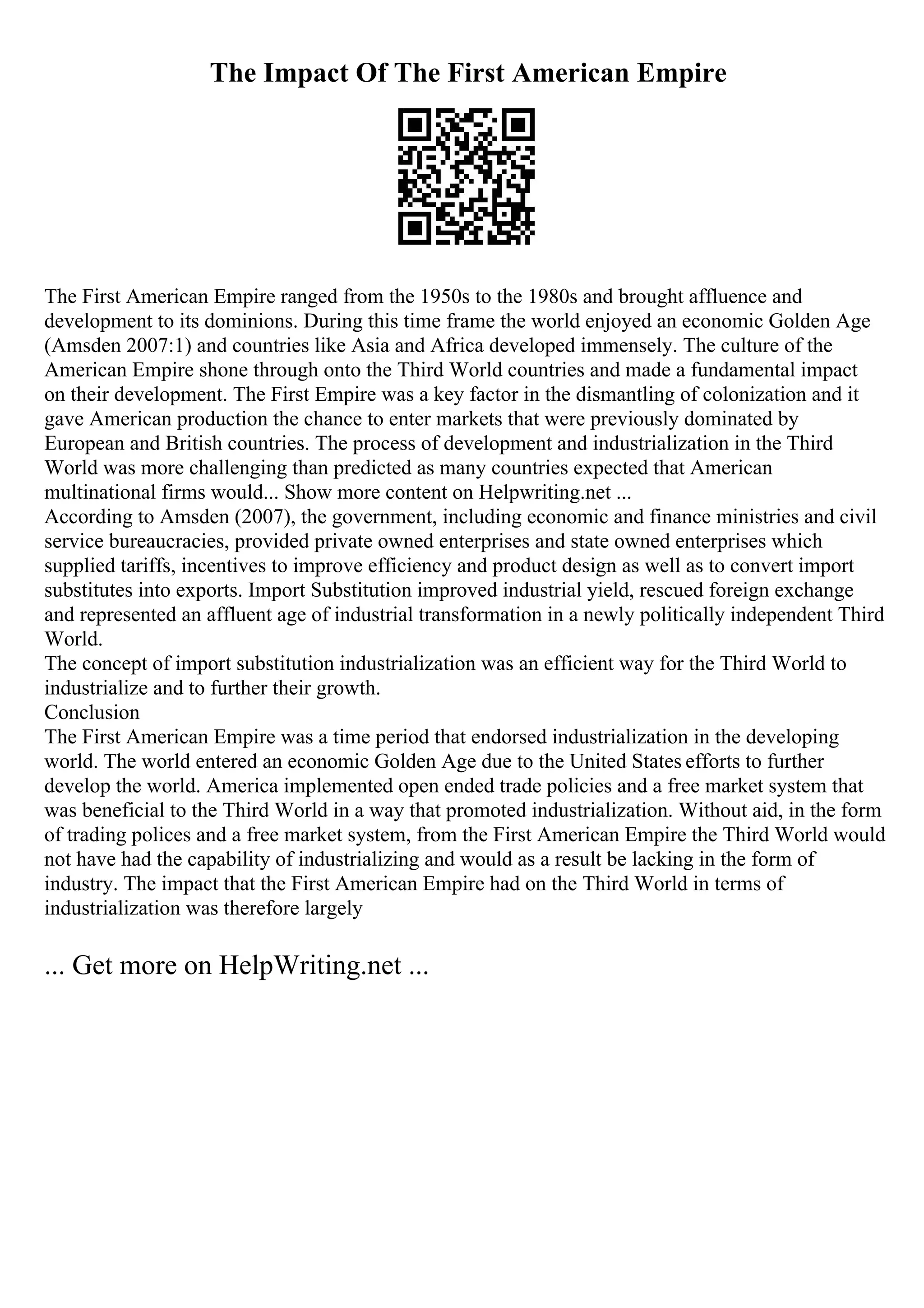 The Impact Of The First American Empire
The First American Empire ranged from the 1950s to the 1980s and brought affluence and
development to its dominions. During this time frame the world enjoyed an economic Golden Age
(Amsden 2007:1) and countries like Asia and Africa developed immensely. The culture of the
American Empire shone through onto the Third World countries and made a fundamental impact
on their development. The First Empire was a key factor in the dismantling of colonization and it
gave American production the chance to enter markets that were previously dominated by
European and British countries. The process of development and industrialization in the Third
World was more challenging than predicted as many countries expected that American
multinational firms would... Show more content on Helpwriting.net ...
According to Amsden (2007), the government, including economic and finance ministries and civil
service bureaucracies, provided private owned enterprises and state owned enterprises which
supplied tariffs, incentives to improve efficiency and product design as well as to convert import
substitutes into exports. Import Substitution improved industrial yield, rescued foreign exchange
and represented an affluent age of industrial transformation in a newly politically independent Third
World.
The concept of import substitution industrialization was an efficient way for the Third World to
industrialize and to further their growth.
Conclusion
The First American Empire was a time period that endorsed industrialization in the developing
world. The world entered an economic Golden Age due to the United States efforts to further
develop the world. America implemented open ended trade policies and a free market system that
was beneficial to the Third World in a way that promoted industrialization. Without aid, in the form
of trading polices and a free market system, from the First American Empire the Third World would
not have had the capability of industrializing and would as a result be lacking in the form of
industry. The impact that the First American Empire had on the Third World in terms of
industrialization was therefore largely
... Get more on HelpWriting.net ...
 