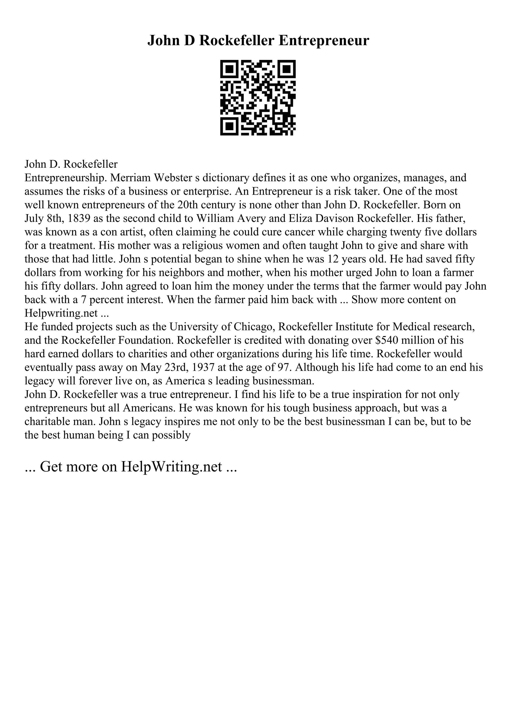 John D Rockefeller Entrepreneur
John D. Rockefeller
Entrepreneurship. Merriam Webster s dictionary defines it as one who organizes, manages, and
assumes the risks of a business or enterprise. An Entrepreneur is a risk taker. One of the most
well known entrepreneurs of the 20th century is none other than John D. Rockefeller. Born on
July 8th, 1839 as the second child to William Avery and Eliza Davison Rockefeller. His father,
was known as a con artist, often claiming he could cure cancer while charging twenty five dollars
for a treatment. His mother was a religious women and often taught John to give and share with
those that had little. John s potential began to shine when he was 12 years old. He had saved fifty
dollars from working for his neighbors and mother, when his mother urged John to loan a farmer
his fifty dollars. John agreed to loan him the money under the terms that the farmer would pay John
back with a 7 percent interest. When the farmer paid him back with ... Show more content on
Helpwriting.net ...
He funded projects such as the University of Chicago, Rockefeller Institute for Medical research,
and the Rockefeller Foundation. Rockefeller is credited with donating over $540 million of his
hard earned dollars to charities and other organizations during his life time. Rockefeller would
eventually pass away on May 23rd, 1937 at the age of 97. Although his life had come to an end his
legacy will forever live on, as America s leading businessman.
John D. Rockefeller was a true entrepreneur. I find his life to be a true inspiration for not only
entrepreneurs but all Americans. He was known for his tough business approach, but was a
charitable man. John s legacy inspires me not only to be the best businessman I can be, but to be
the best human being I can possibly
... Get more on HelpWriting.net ...
 