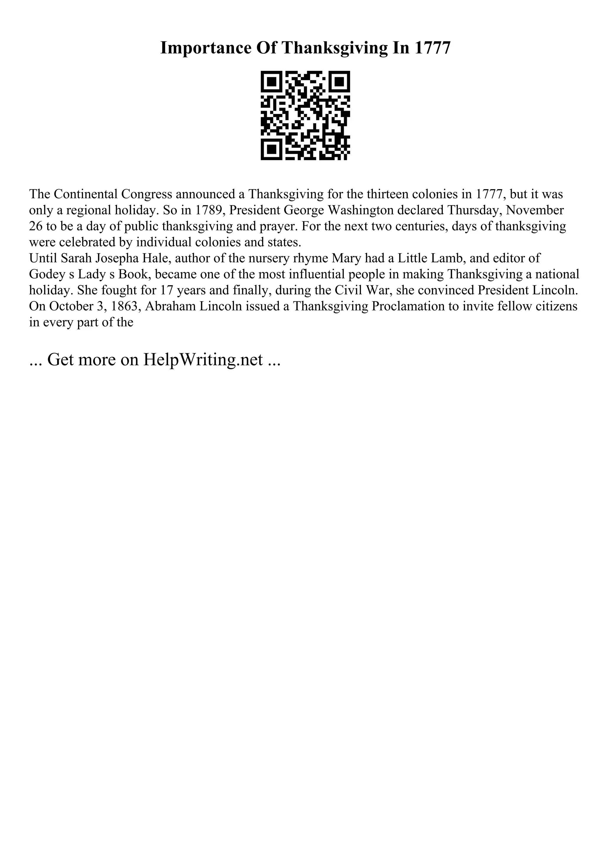 Importance Of Thanksgiving In 1777
The Continental Congress announced a Thanksgiving for the thirteen colonies in 1777, but it was
only a regional holiday. So in 1789, President George Washington declared Thursday, November
26 to be a day of public thanksgiving and prayer. For the next two centuries, days of thanksgiving
were celebrated by individual colonies and states.
Until Sarah Josepha Hale, author of the nursery rhyme Mary had a Little Lamb, and editor of
Godey s Lady s Book, became one of the most influential people in making Thanksgiving a national
holiday. She fought for 17 years and finally, during the Civil War, she convinced President Lincoln.
On October 3, 1863, Abraham Lincoln issued a Thanksgiving Proclamation to invite fellow citizens
in every part of the
... Get more on HelpWriting.net ...
 