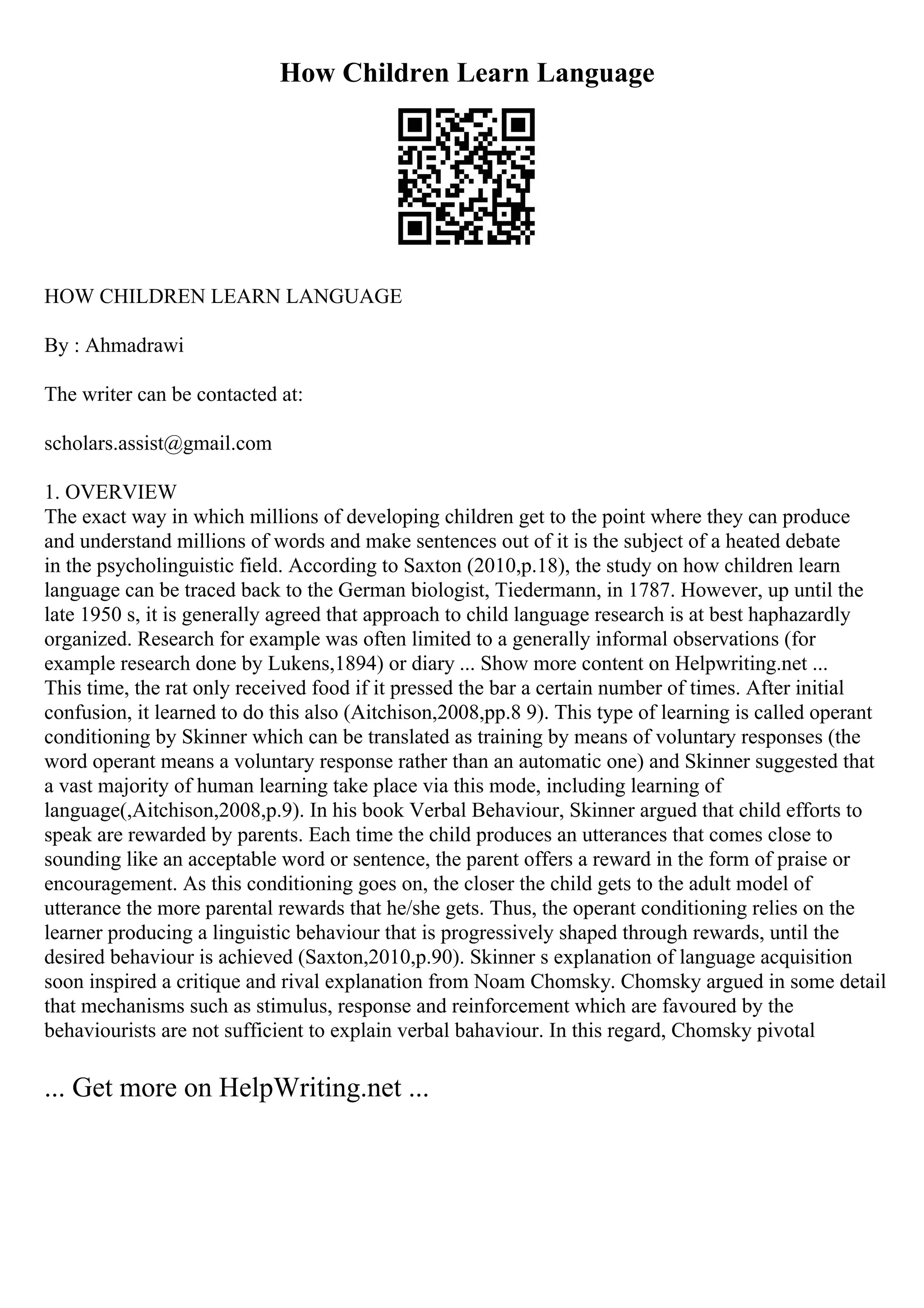 How Children Learn Language
HOW CHILDREN LEARN LANGUAGE
By : Ahmadrawi
The writer can be contacted at:
scholars.assist@gmail.com
1. OVERVIEW
The exact way in which millions of developing children get to the point where they can produce
and understand millions of words and make sentences out of it is the subject of a heated debate
in the psycholinguistic field. According to Saxton (2010,p.18), the study on how children learn
language can be traced back to the German biologist, Tiedermann, in 1787. However, up until the
late 1950 s, it is generally agreed that approach to child language research is at best haphazardly
organized. Research for example was often limited to a generally informal observations (for
example research done by Lukens,1894) or diary ... Show more content on Helpwriting.net ...
This time, the rat only received food if it pressed the bar a certain number of times. After initial
confusion, it learned to do this also (Aitchison,2008,pp.8 9). This type of learning is called operant
conditioning by Skinner which can be translated as training by means of voluntary responses (the
word operant means a voluntary response rather than an automatic one) and Skinner suggested that
a vast majority of human learning take place via this mode, including learning of
language(,Aitchison,2008,p.9). In his book Verbal Behaviour, Skinner argued that child efforts to
speak are rewarded by parents. Each time the child produces an utterances that comes close to
sounding like an acceptable word or sentence, the parent offers a reward in the form of praise or
encouragement. As this conditioning goes on, the closer the child gets to the adult model of
utterance the more parental rewards that he/she gets. Thus, the operant conditioning relies on the
learner producing a linguistic behaviour that is progressively shaped through rewards, until the
desired behaviour is achieved (Saxton,2010,p.90). Skinner s explanation of language acquisition
soon inspired a critique and rival explanation from Noam Chomsky. Chomsky argued in some detail
that mechanisms such as stimulus, response and reinforcement which are favoured by the
behaviourists are not sufficient to explain verbal bahaviour. In this regard, Chomsky pivotal
... Get more on HelpWriting.net ...
 