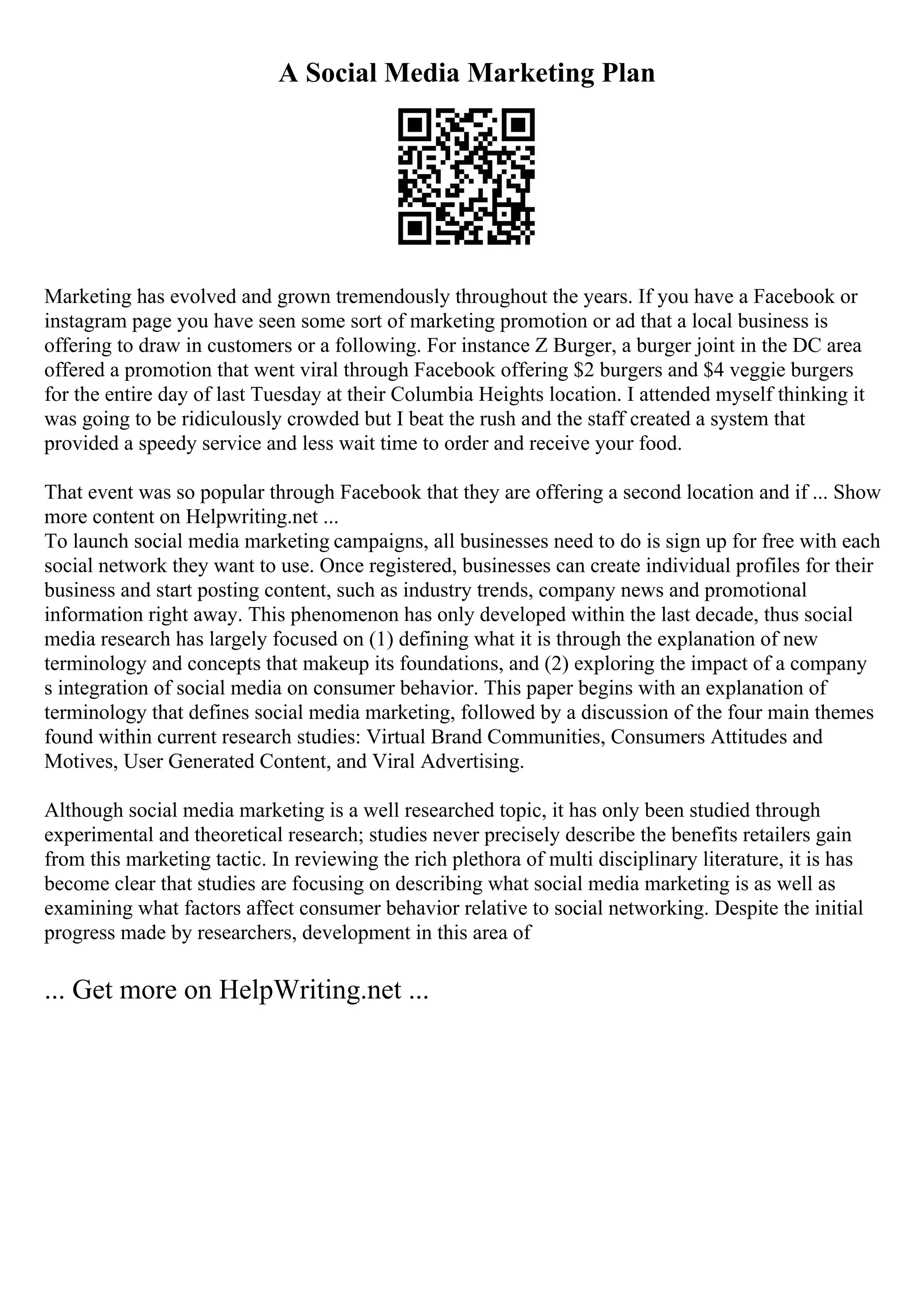 A Social Media Marketing Plan
Marketing has evolved and grown tremendously throughout the years. If you have a Facebook or
instagram page you have seen some sort of marketing promotion or ad that a local business is
offering to draw in customers or a following. For instance Z Burger, a burger joint in the DC area
offered a promotion that went viral through Facebook offering $2 burgers and $4 veggie burgers
for the entire day of last Tuesday at their Columbia Heights location. I attended myself thinking it
was going to be ridiculously crowded but I beat the rush and the staff created a system that
provided a speedy service and less wait time to order and receive your food.
That event was so popular through Facebook that they are offering a second location and if ... Show
more content on Helpwriting.net ...
To launch social media marketing campaigns, all businesses need to do is sign up for free with each
social network they want to use. Once registered, businesses can create individual profiles for their
business and start posting content, such as industry trends, company news and promotional
information right away. This phenomenon has only developed within the last decade, thus social
media research has largely focused on (1) defining what it is through the explanation of new
terminology and concepts that makeup its foundations, and (2) exploring the impact of a company
s integration of social media on consumer behavior. This paper begins with an explanation of
terminology that defines social media marketing, followed by a discussion of the four main themes
found within current research studies: Virtual Brand Communities, Consumers Attitudes and
Motives, User Generated Content, and Viral Advertising.
Although social media marketing is a well researched topic, it has only been studied through
experimental and theoretical research; studies never precisely describe the benefits retailers gain
from this marketing tactic. In reviewing the rich plethora of multi disciplinary literature, it is has
become clear that studies are focusing on describing what social media marketing is as well as
examining what factors affect consumer behavior relative to social networking. Despite the initial
progress made by researchers, development in this area of
... Get more on HelpWriting.net ...
 